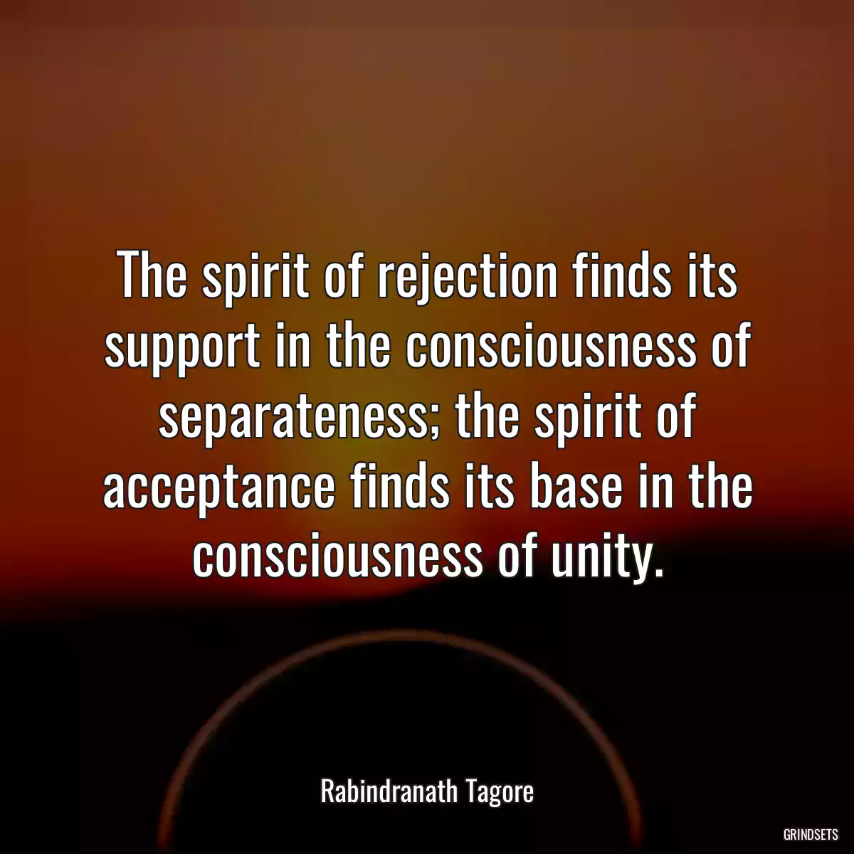 The spirit of rejection finds its support in the consciousness of separateness; the spirit of acceptance finds its base in the consciousness of unity.