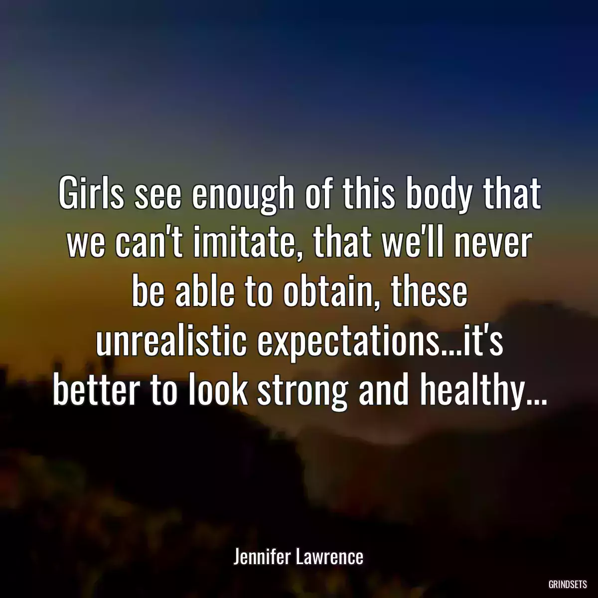 Girls see enough of this body that we can\'t imitate, that we\'ll never be able to obtain, these unrealistic expectations...it\'s better to look strong and healthy...