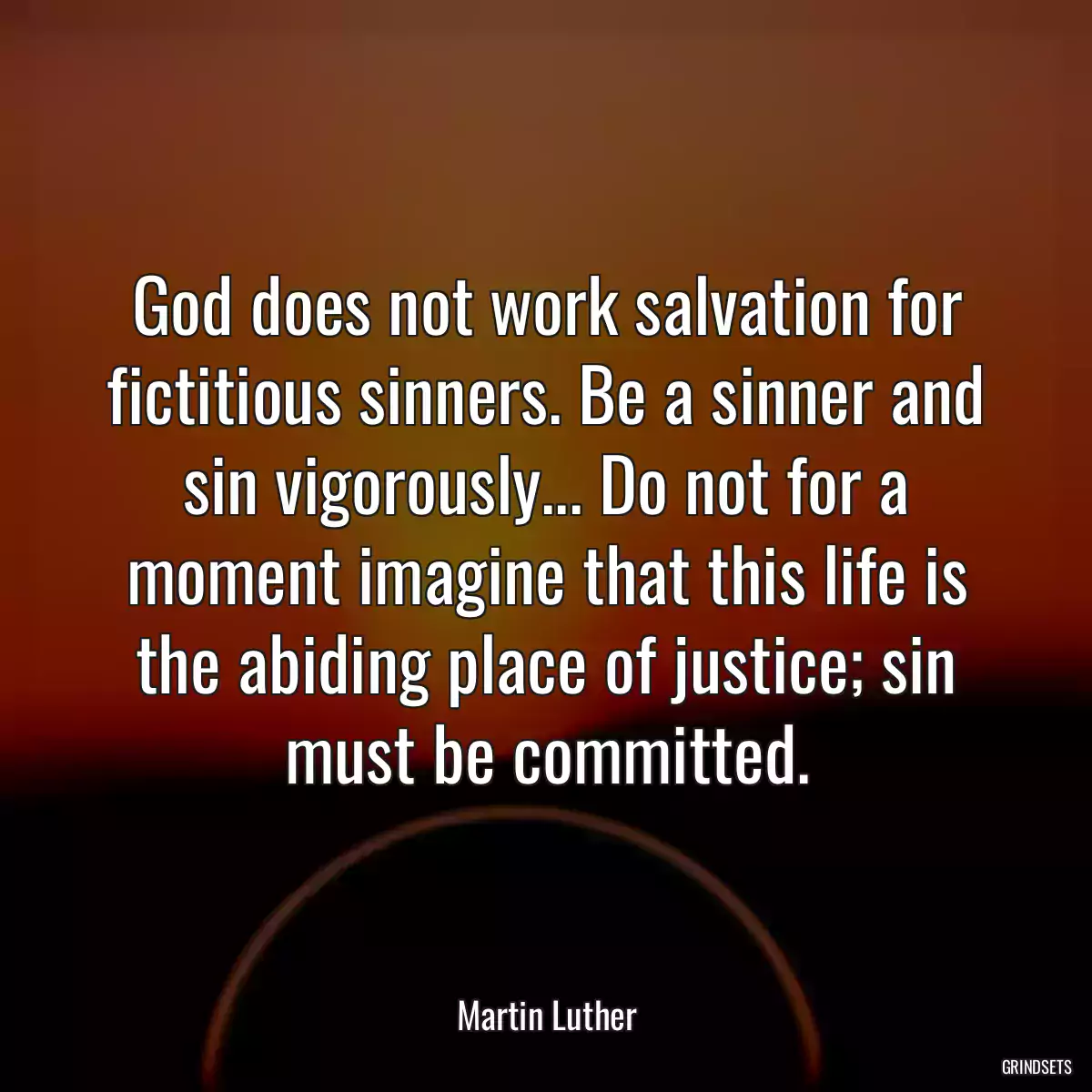 God does not work salvation for fictitious sinners. Be a sinner and sin vigorously... Do not for a moment imagine that this life is the abiding place of justice; sin must be committed.