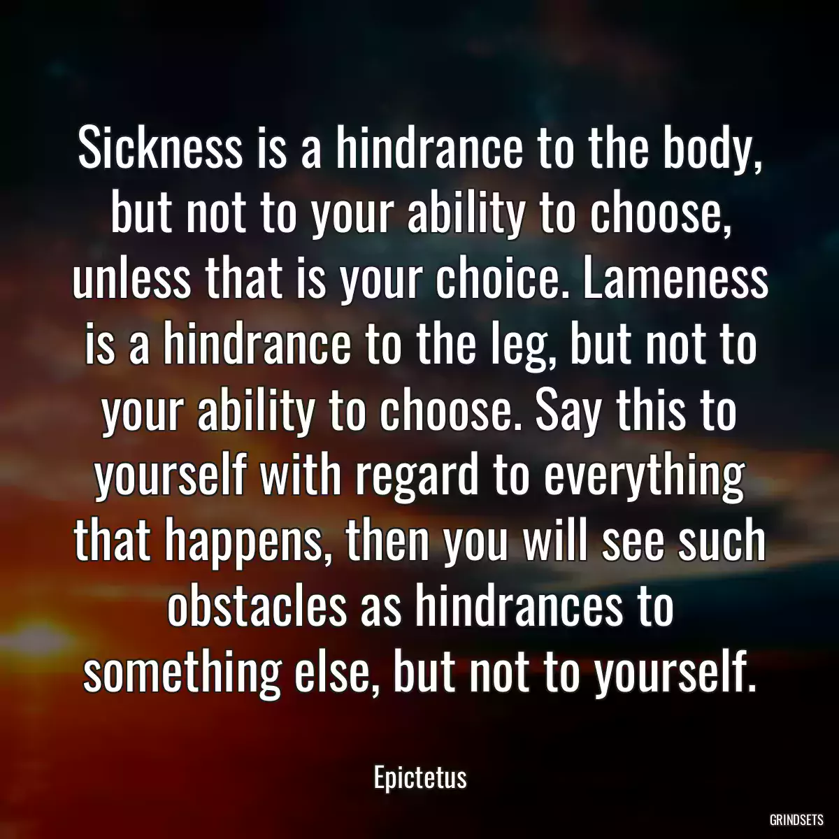 Sickness is a hindrance to the body, but not to your ability to choose, unless that is your choice. Lameness is a hindrance to the leg, but not to your ability to choose. Say this to yourself with regard to everything that happens, then you will see such obstacles as hindrances to something else, but not to yourself.