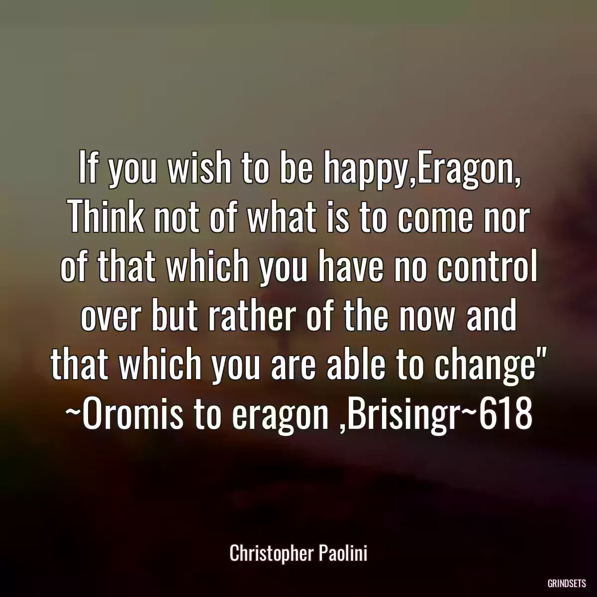 If you wish to be happy,Eragon, Think not of what is to come nor of that which you have no control over but rather of the now and that which you are able to change\