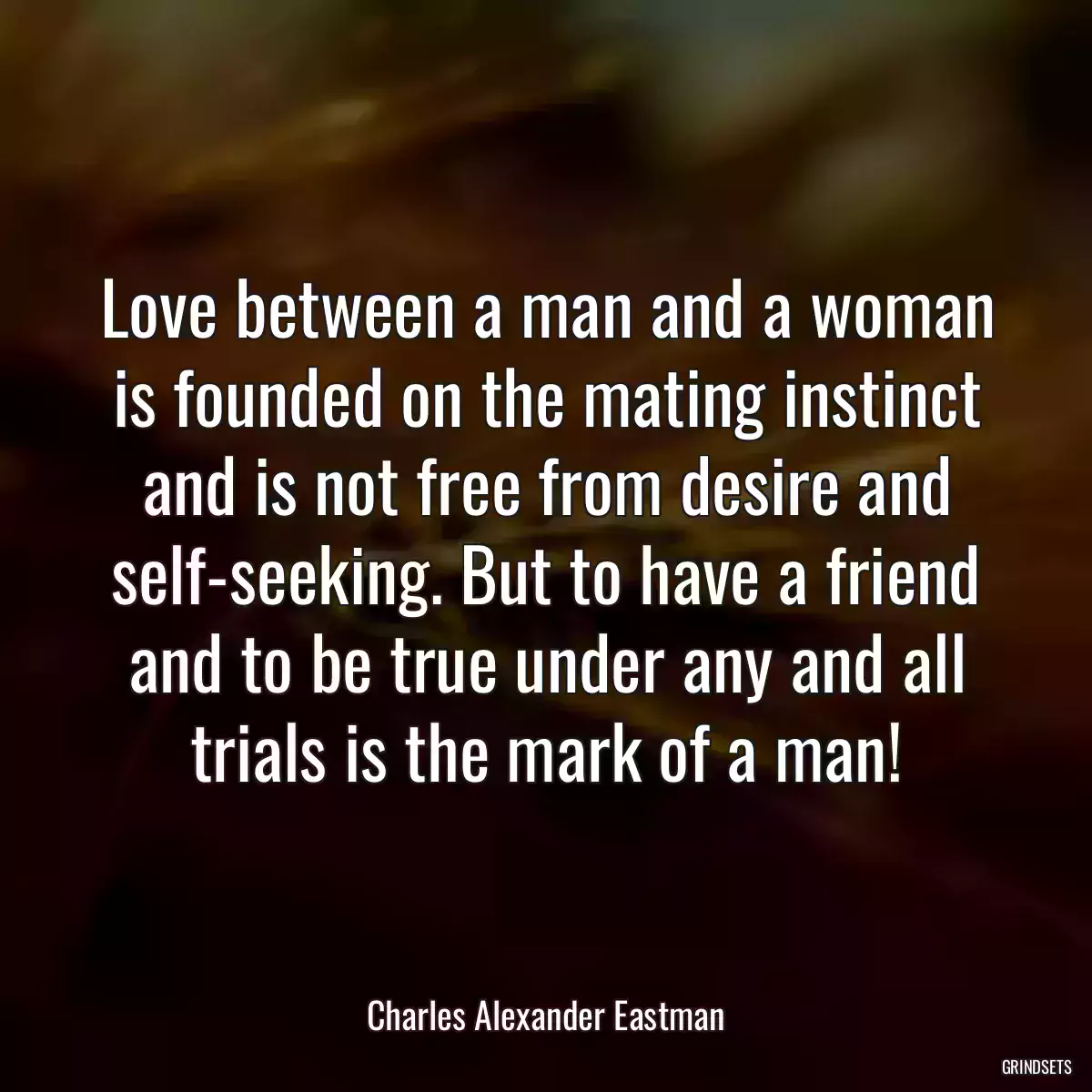 Love between a man and a woman is founded on the mating instinct and is not free from desire and self-seeking. But to have a friend and to be true under any and all trials is the mark of a man!