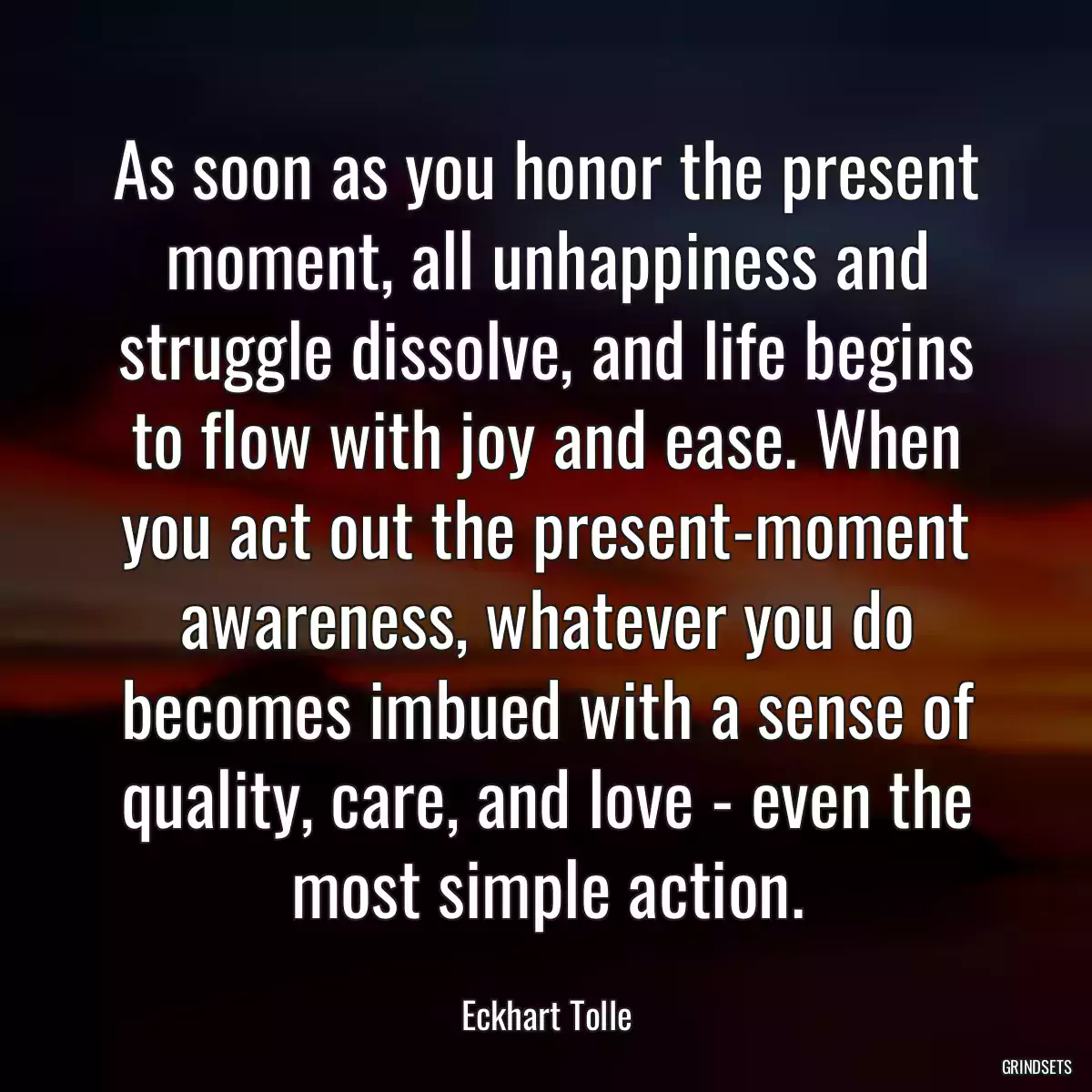 As soon as you honor the present moment, all unhappiness and struggle dissolve, and life begins to flow with joy and ease. When you act out the present-moment awareness, whatever you do becomes imbued with a sense of quality, care, and love - even the most simple action.