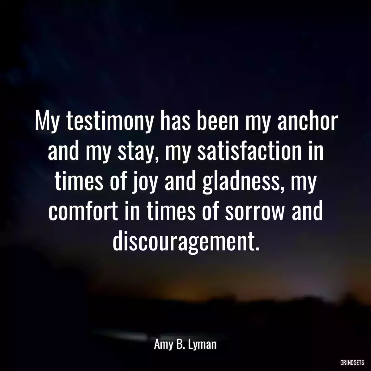 My testimony has been my anchor and my stay, my satisfaction in times of joy and gladness, my comfort in times of sorrow and discouragement.