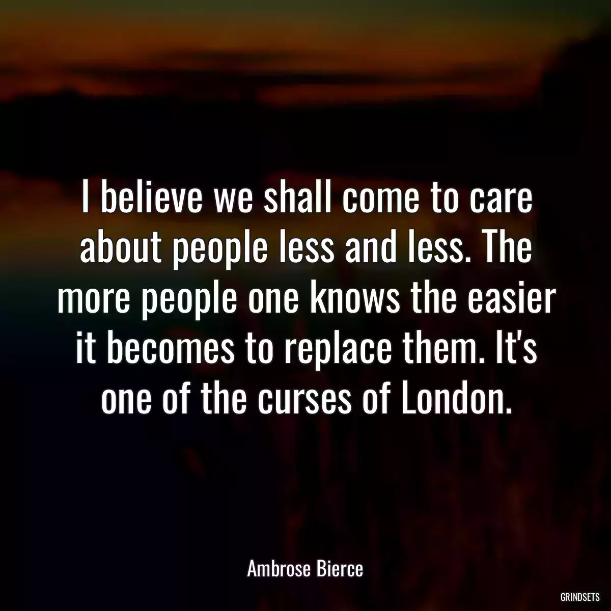 I believe we shall come to care about people less and less. The more people one knows the easier it becomes to replace them. It\'s one of the curses of London.