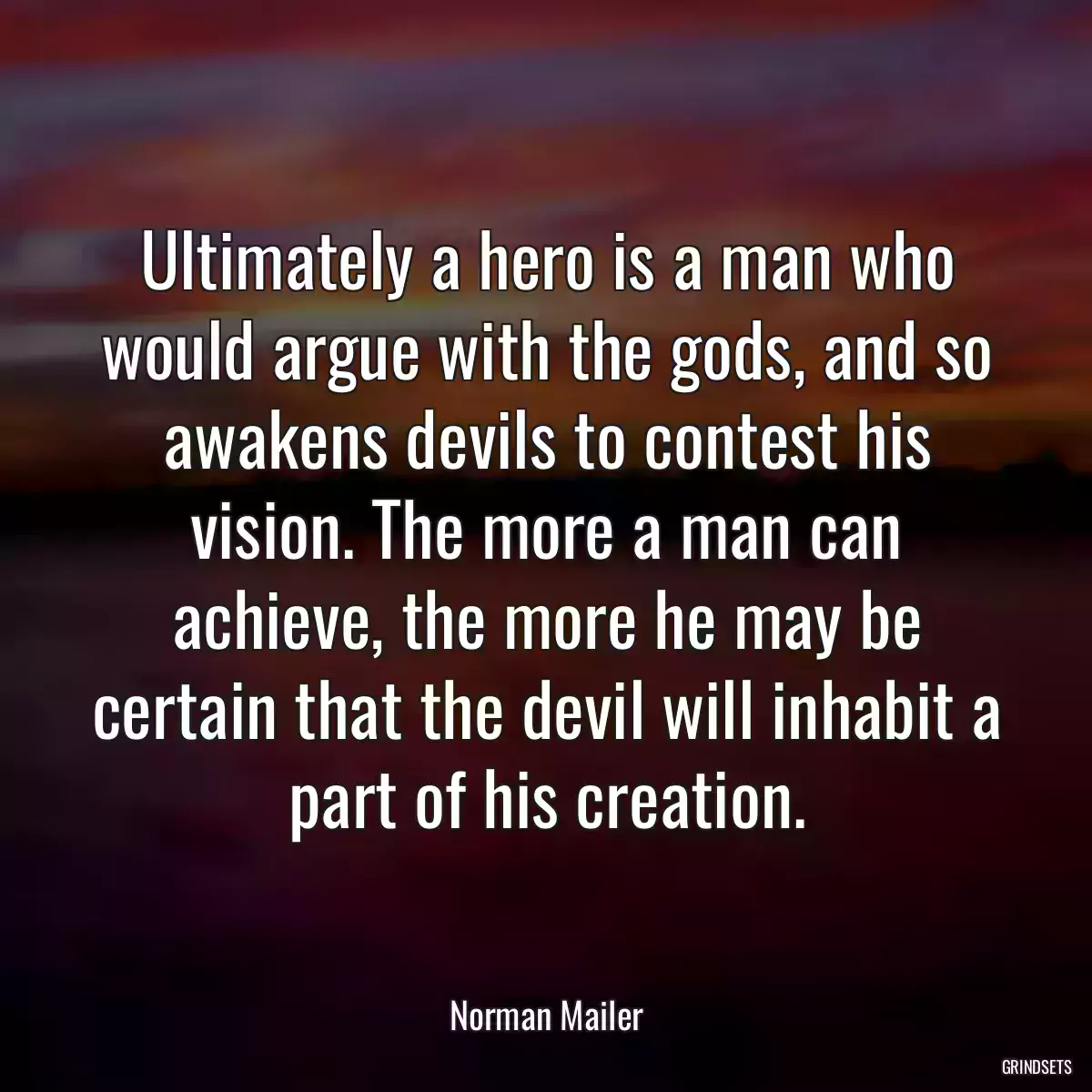 Ultimately a hero is a man who would argue with the gods, and so awakens devils to contest his vision. The more a man can achieve, the more he may be certain that the devil will inhabit a part of his creation.