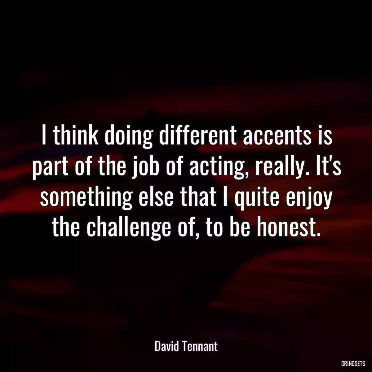 I think doing different accents is part of the job of acting, really. It\'s something else that I quite enjoy the challenge of, to be honest.