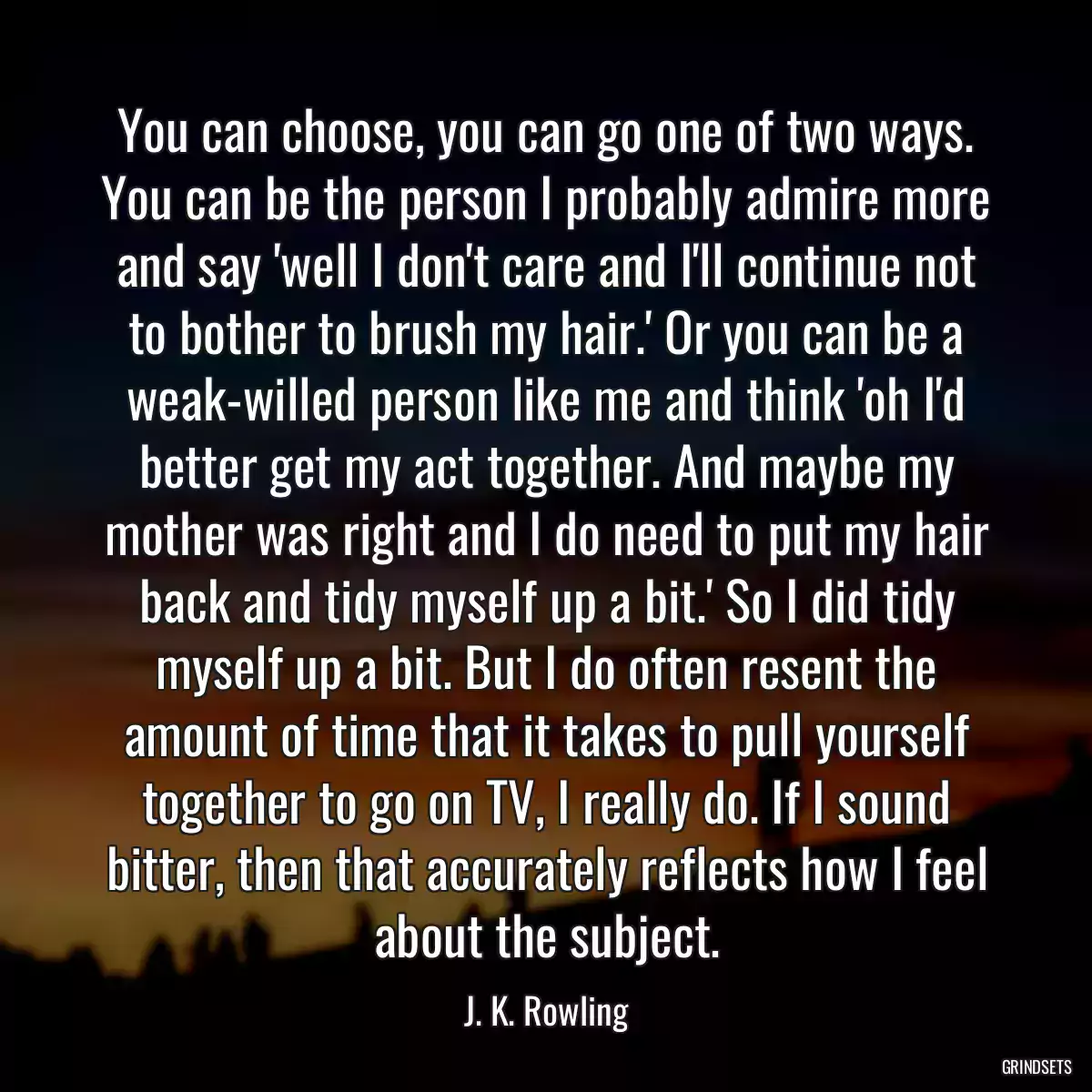 You can choose, you can go one of two ways. You can be the person I probably admire more and say \'well I don\'t care and I\'ll continue not to bother to brush my hair.\' Or you can be a weak-willed person like me and think \'oh I\'d better get my act together. And maybe my mother was right and I do need to put my hair back and tidy myself up a bit.\' So I did tidy myself up a bit. But I do often resent the amount of time that it takes to pull yourself together to go on TV, I really do. If I sound bitter, then that accurately reflects how I feel about the subject.