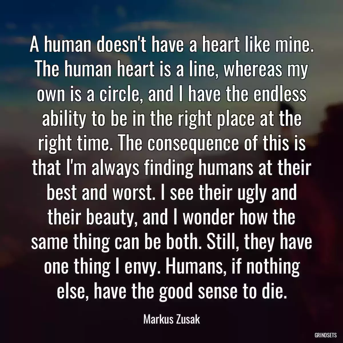 A human doesn\'t have a heart like mine. The human heart is a line, whereas my own is a circle, and I have the endless ability to be in the right place at the right time. The consequence of this is that I\'m always finding humans at their best and worst. I see their ugly and their beauty, and I wonder how the same thing can be both. Still, they have one thing I envy. Humans, if nothing else, have the good sense to die.