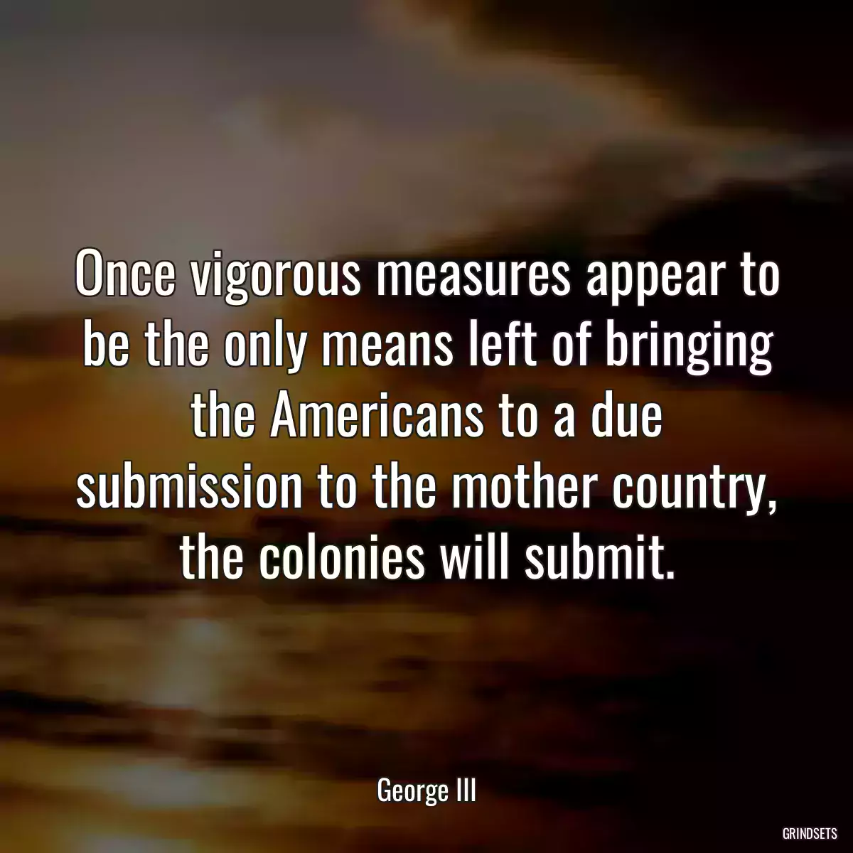 Once vigorous measures appear to be the only means left of bringing the Americans to a due submission to the mother country, the colonies will submit.