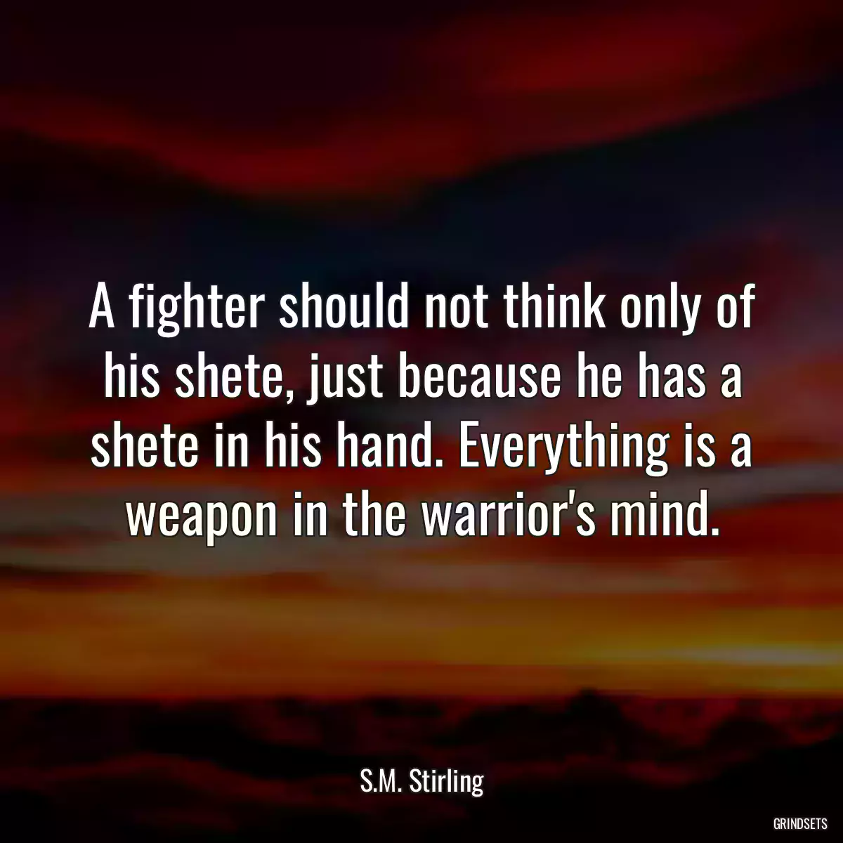 A fighter should not think only of his shete, just because he has a shete in his hand. Everything is a weapon in the warrior\'s mind.