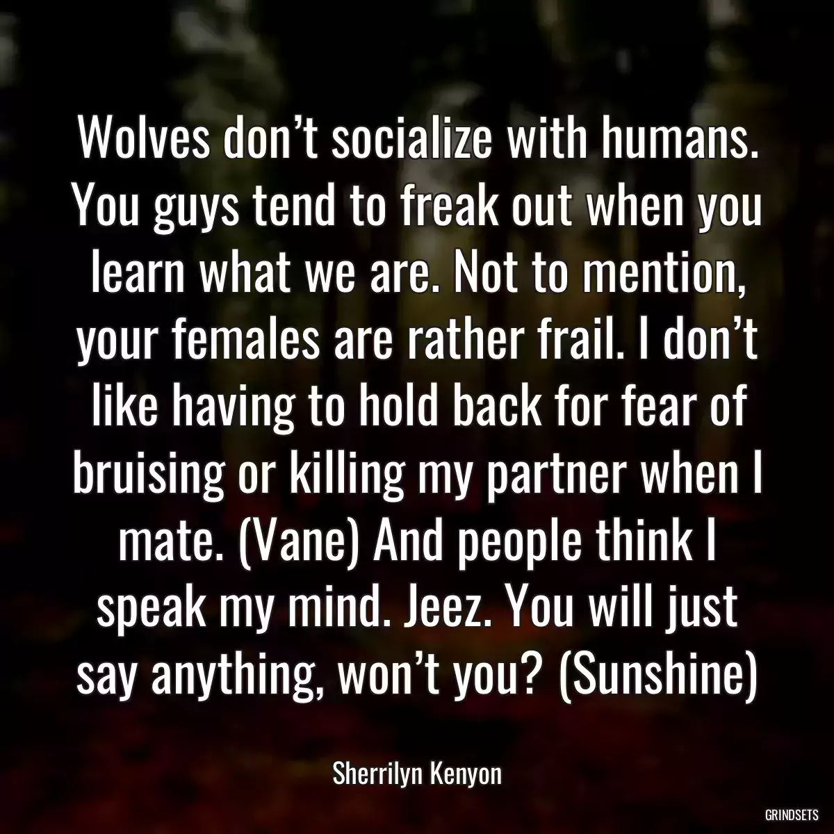 Wolves don’t socialize with humans. You guys tend to freak out when you learn what we are. Not to mention, your females are rather frail. I don’t like having to hold back for fear of bruising or killing my partner when I mate. (Vane) And people think I speak my mind. Jeez. You will just say anything, won’t you? (Sunshine)