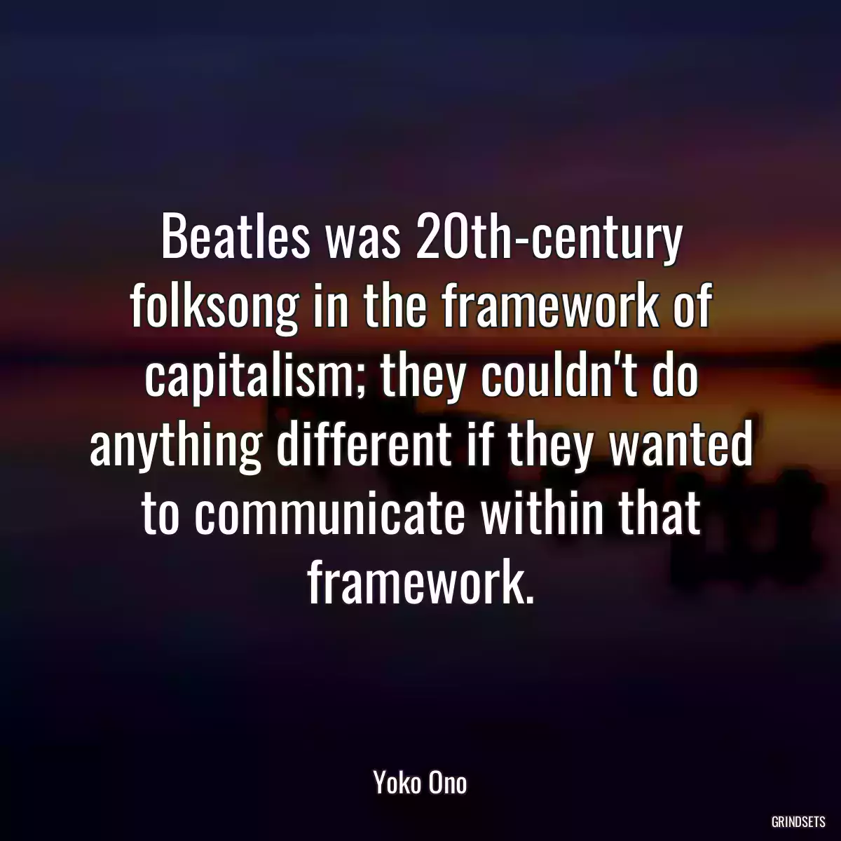 Beatles was 20th-century folksong in the framework of capitalism; they couldn\'t do anything different if they wanted to communicate within that framework.