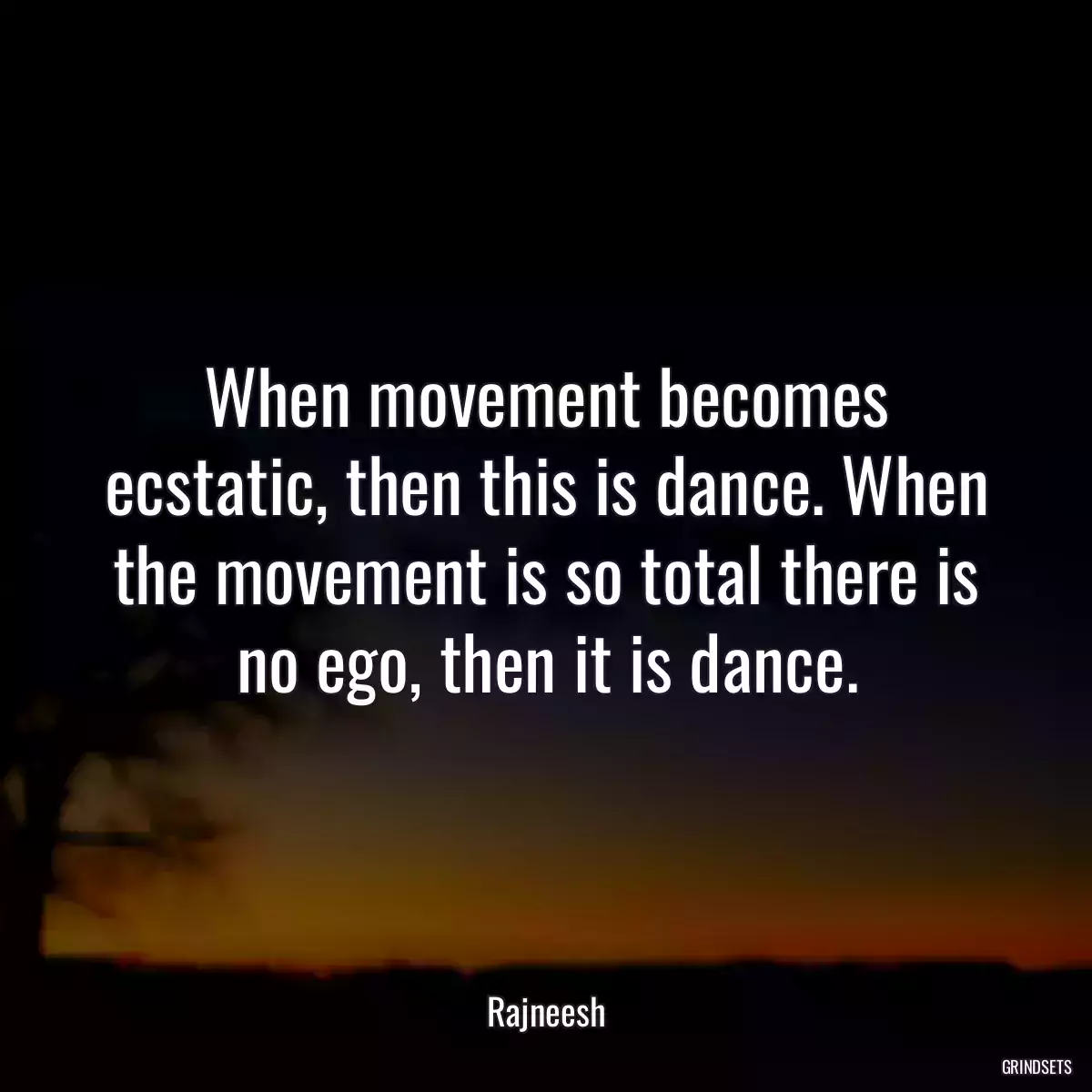 When movement becomes ecstatic, then this is dance. When the movement is so total there is no ego, then it is dance.