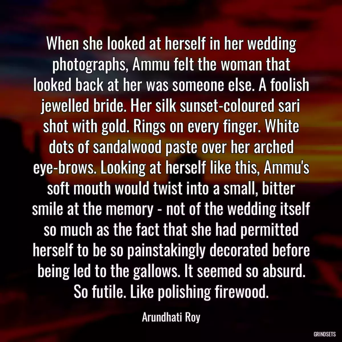 When she looked at herself in her wedding photographs, Ammu felt the woman that looked back at her was someone else. A foolish jewelled bride. Her silk sunset-coloured sari shot with gold. Rings on every finger. White dots of sandalwood paste over her arched eye-brows. Looking at herself like this, Ammu\'s soft mouth would twist into a small, bitter smile at the memory - not of the wedding itself so much as the fact that she had permitted herself to be so painstakingly decorated before being led to the gallows. It seemed so absurd. So futile. Like polishing firewood.