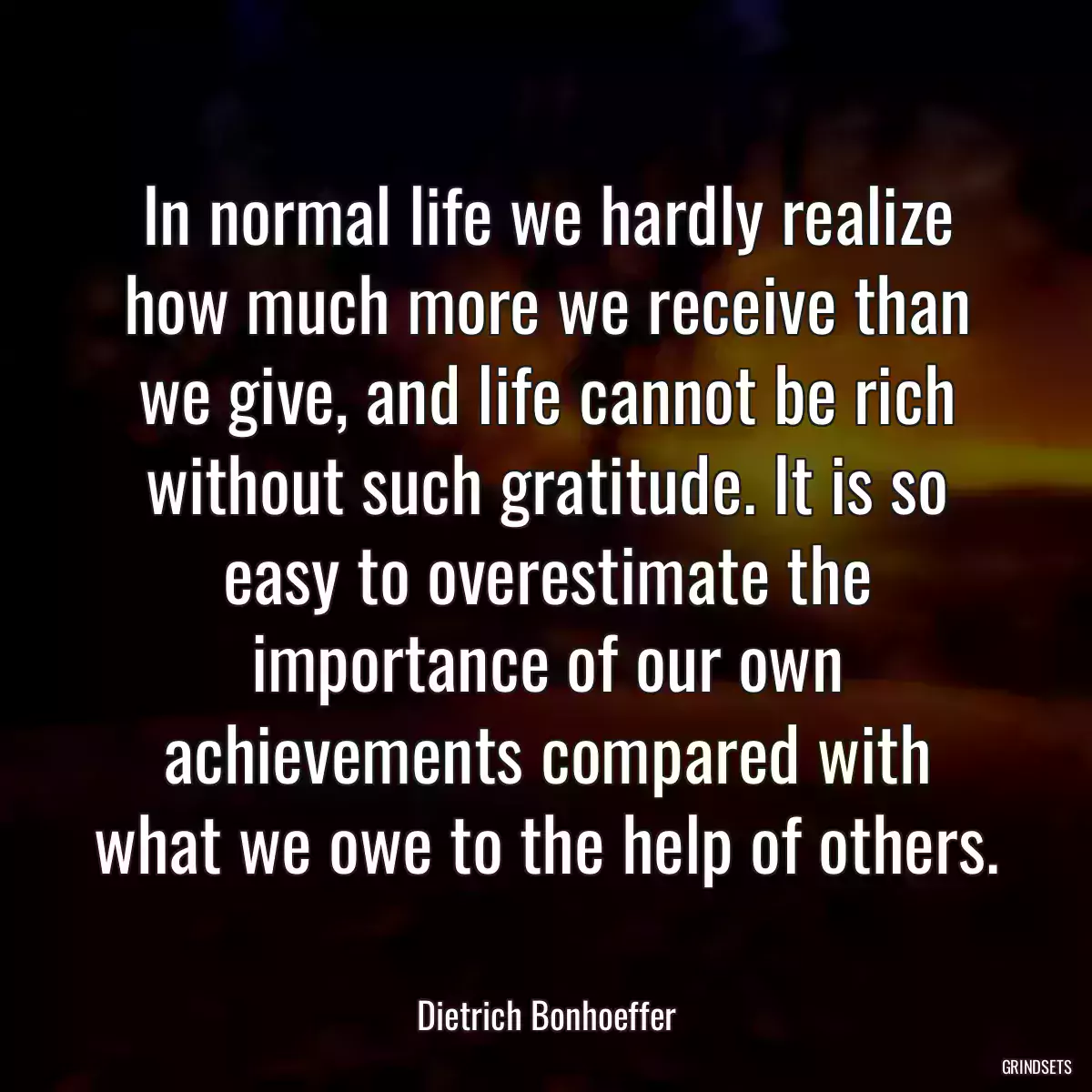 In normal life we hardly realize how much more we receive than we give, and life cannot be rich without such gratitude. It is so easy to overestimate the importance of our own achievements compared with what we owe to the help of others.