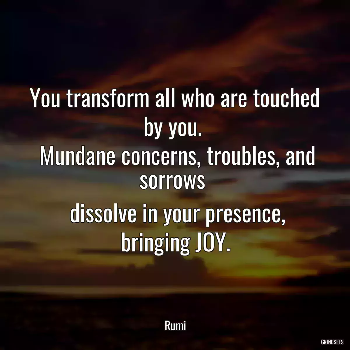 You transform all who are touched by you. 
 Mundane concerns, troubles, and sorrows 
 dissolve in your presence, bringing JOY.