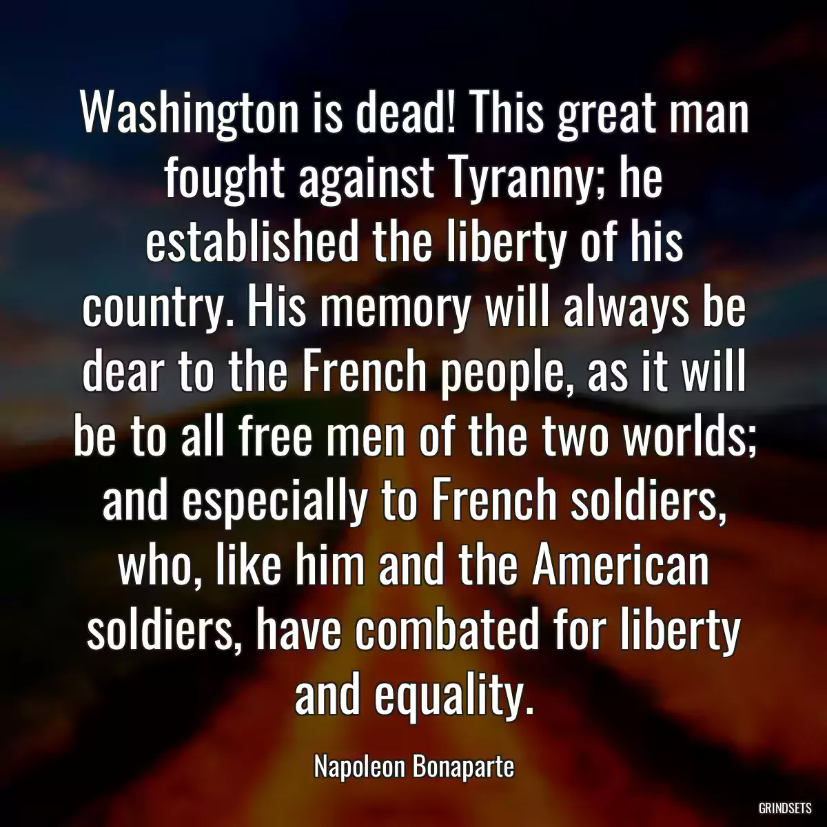 Washington is dead! This great man fought against Tyranny; he established the liberty of his country. His memory will always be dear to the French people, as it will be to all free men of the two worlds; and especially to French soldiers, who, like him and the American soldiers, have combated for liberty and equality.