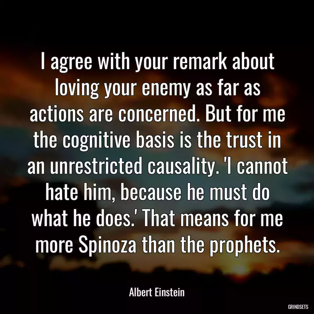 I agree with your remark about loving your enemy as far as actions are concerned. But for me the cognitive basis is the trust in an unrestricted causality. \'I cannot hate him, because he must do what he does.\' That means for me more Spinoza than the prophets.