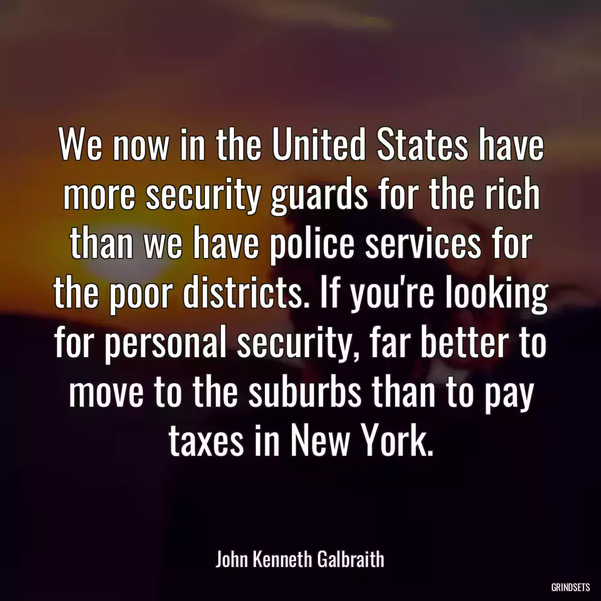 We now in the United States have more security guards for the rich than we have police services for the poor districts. If you\'re looking for personal security, far better to move to the suburbs than to pay taxes in New York.