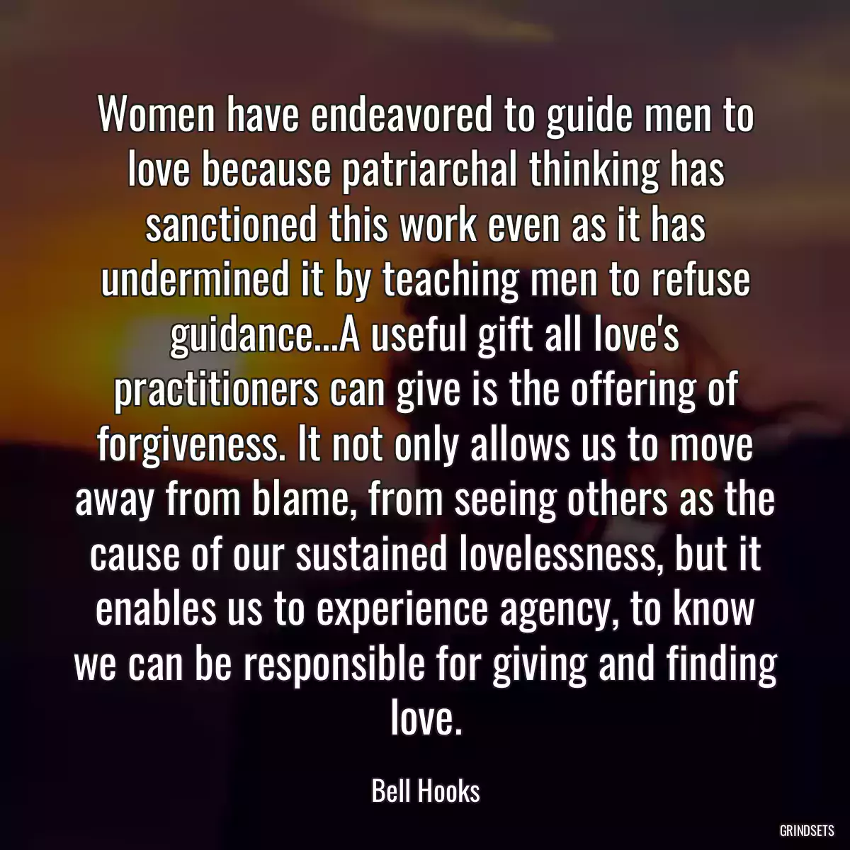 Women have endeavored to guide men to love because patriarchal thinking has sanctioned this work even as it has undermined it by teaching men to refuse guidance...A useful gift all love\'s practitioners can give is the offering of forgiveness. It not only allows us to move away from blame, from seeing others as the cause of our sustained lovelessness, but it enables us to experience agency, to know we can be responsible for giving and finding love.