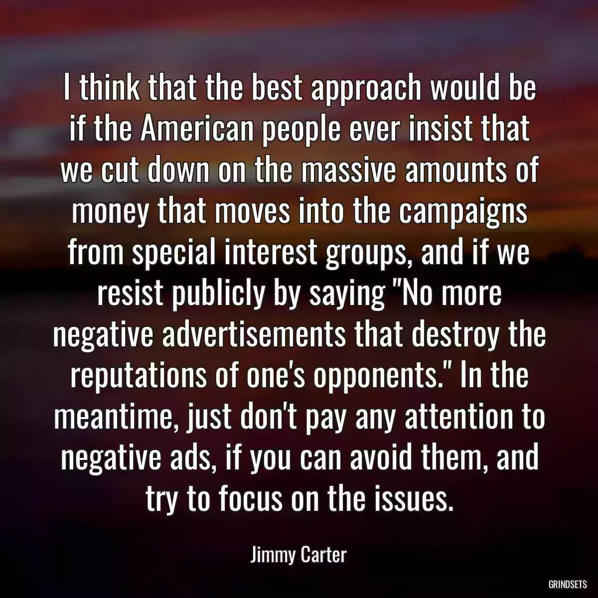 I think that the best approach would be if the American people ever insist that we cut down on the massive amounts of money that moves into the campaigns from special interest groups, and if we resist publicly by saying \