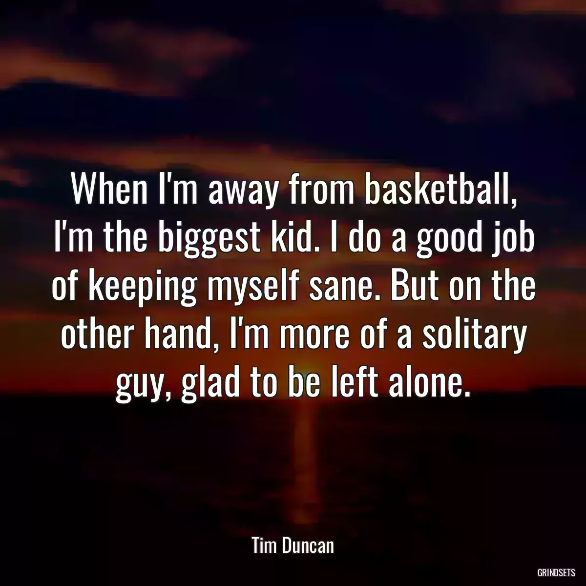 When I\'m away from basketball, I\'m the biggest kid. I do a good job of keeping myself sane. But on the other hand, I\'m more of a solitary guy, glad to be left alone.