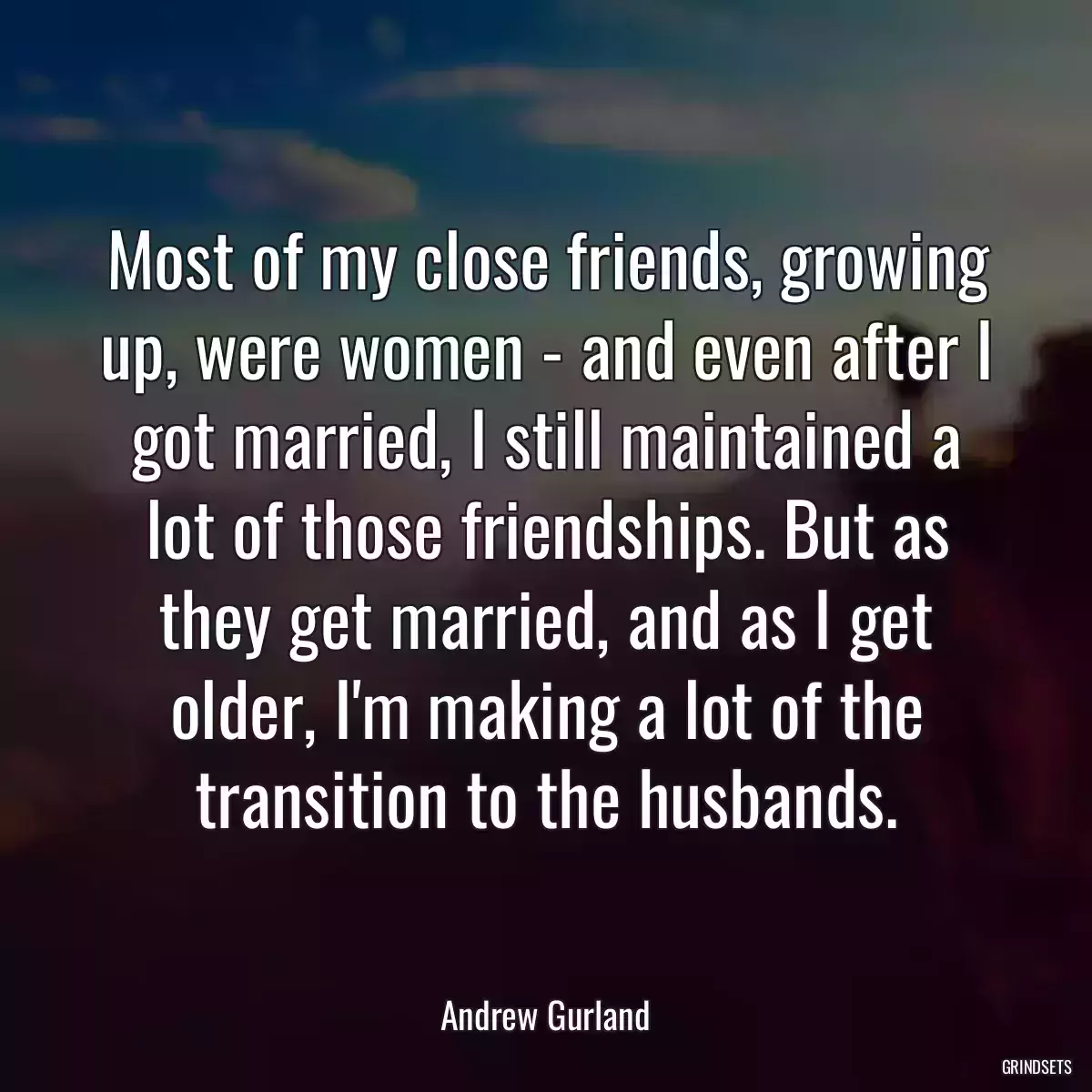 Most of my close friends, growing up, were women - and even after I got married, I still maintained a lot of those friendships. But as they get married, and as I get older, I\'m making a lot of the transition to the husbands.