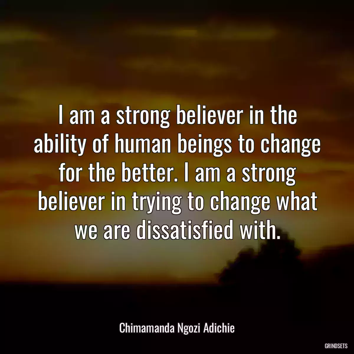 I am a strong believer in the ability of human beings to change for the better. I am a strong believer in trying to change what we are dissatisfied with.