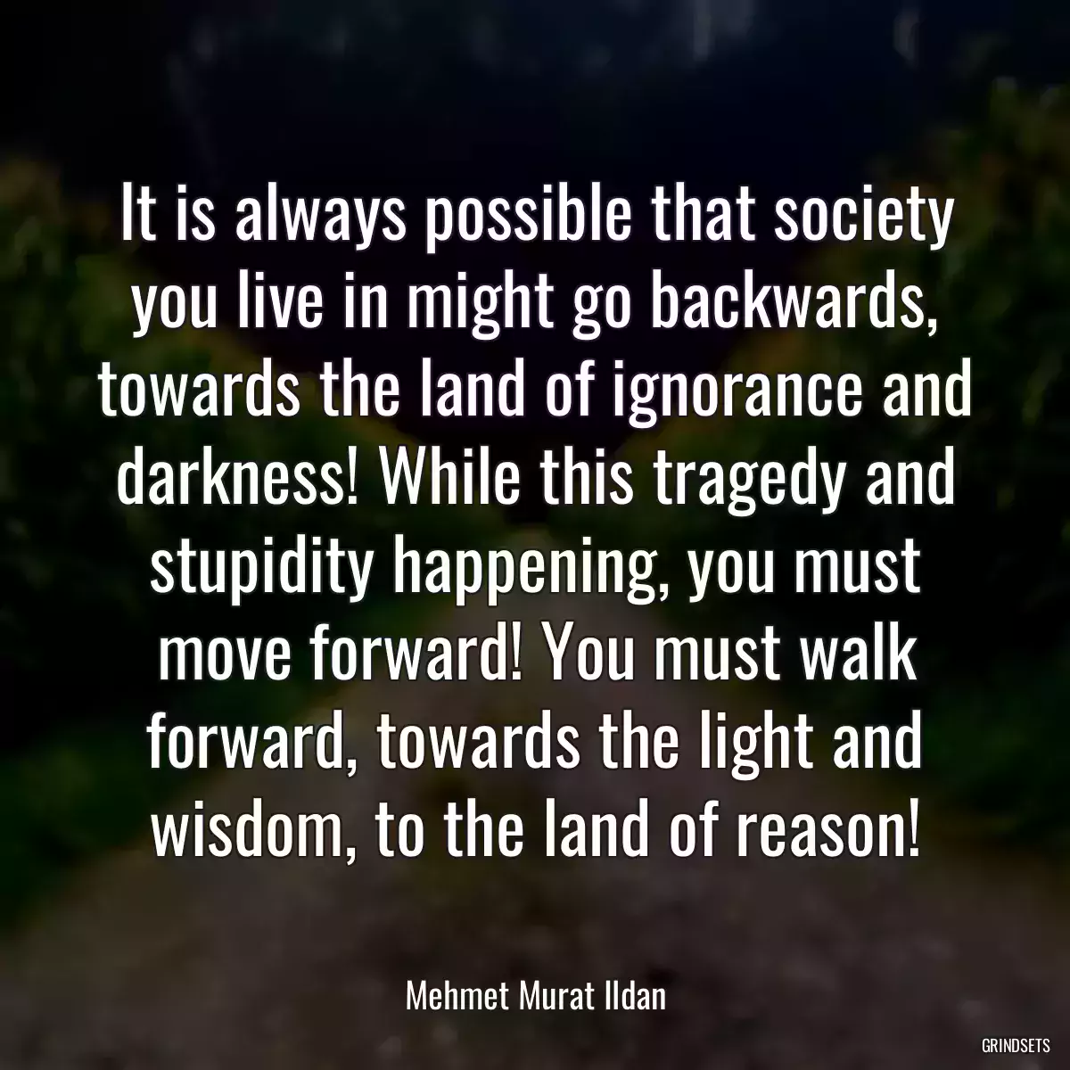 It is always possible that society you live in might go backwards, towards the land of ignorance and darkness! While this tragedy and stupidity happening, you must move forward! You must walk forward, towards the light and wisdom, to the land of reason!