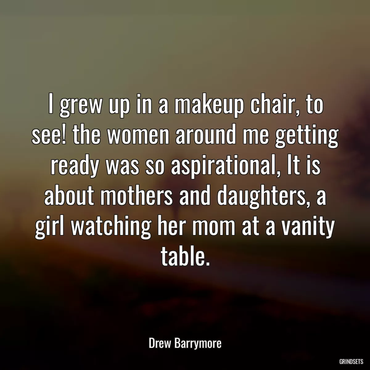 I grew up in a makeup chair, to see! the women around me getting ready was so aspirational, It is about mothers and daughters, a girl watching her mom at a vanity table.