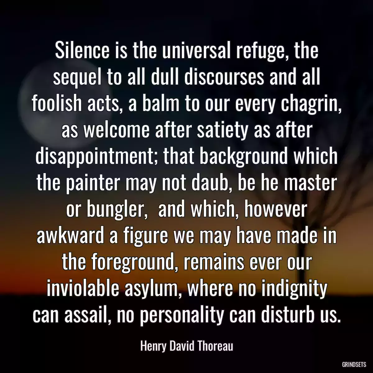 Silence is the universal refuge, the sequel to all dull discourses and all foolish acts, a balm to our every chagrin, as welcome after satiety as after disappointment; that background which the painter may not daub, be he master or bungler,  and which, however awkward a figure we may have made in the foreground, remains ever our inviolable asylum, where no indignity can assail, no personality can disturb us.