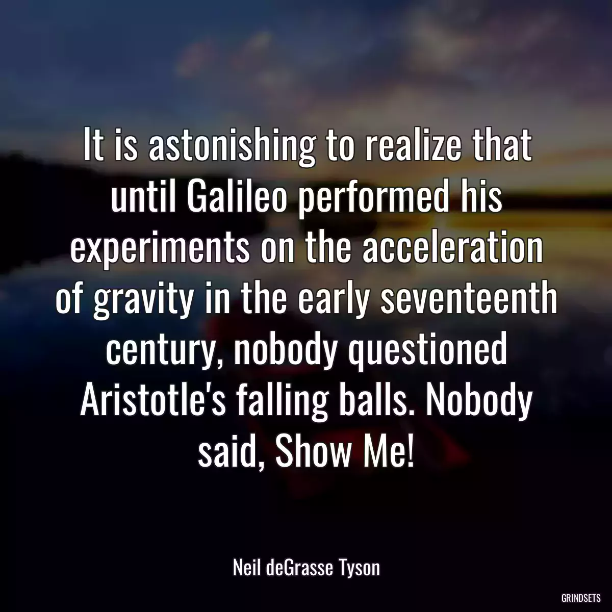 It is astonishing to realize that until Galileo performed his experiments on the acceleration of gravity in the early seventeenth century, nobody questioned Aristotle\'s falling balls. Nobody said, Show Me!