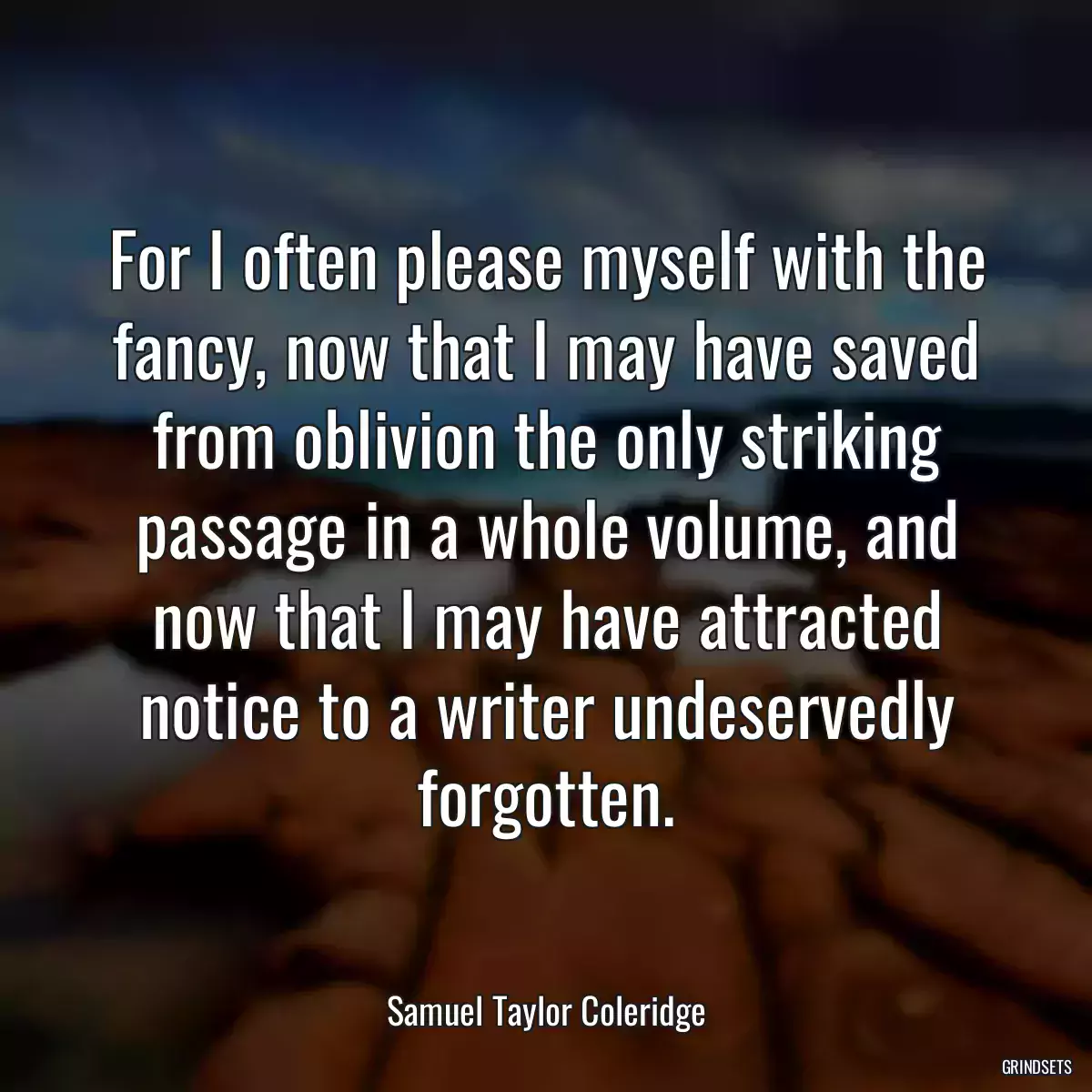 For I often please myself with the fancy, now that I may have saved from oblivion the only striking passage in a whole volume, and now that I may have attracted notice to a writer undeservedly forgotten.