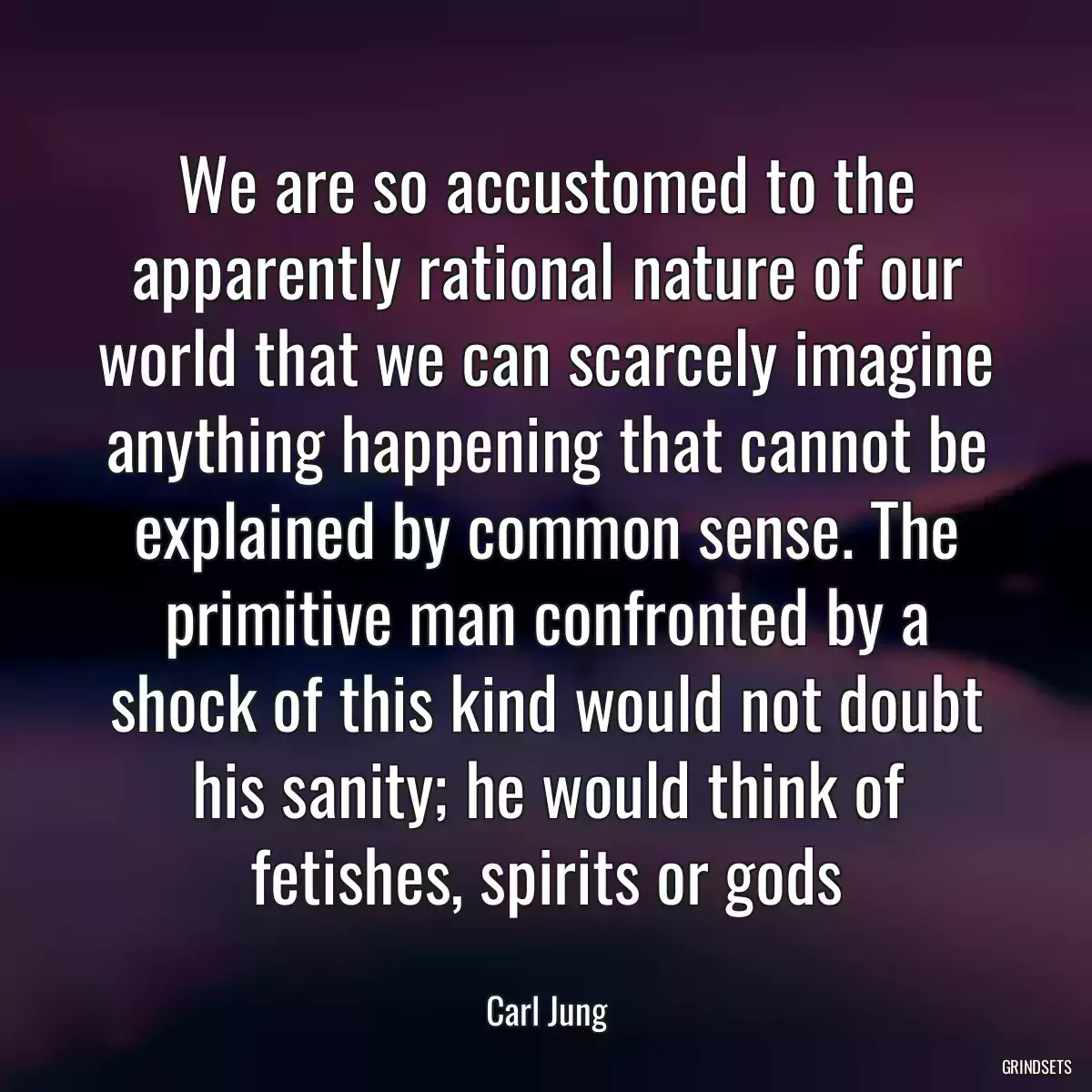 We are so accustomed to the apparently rational nature of our world that we can scarcely imagine anything happening that cannot be explained by common sense. The primitive man confronted by a shock of this kind would not doubt his sanity; he would think of fetishes, spirits or gods