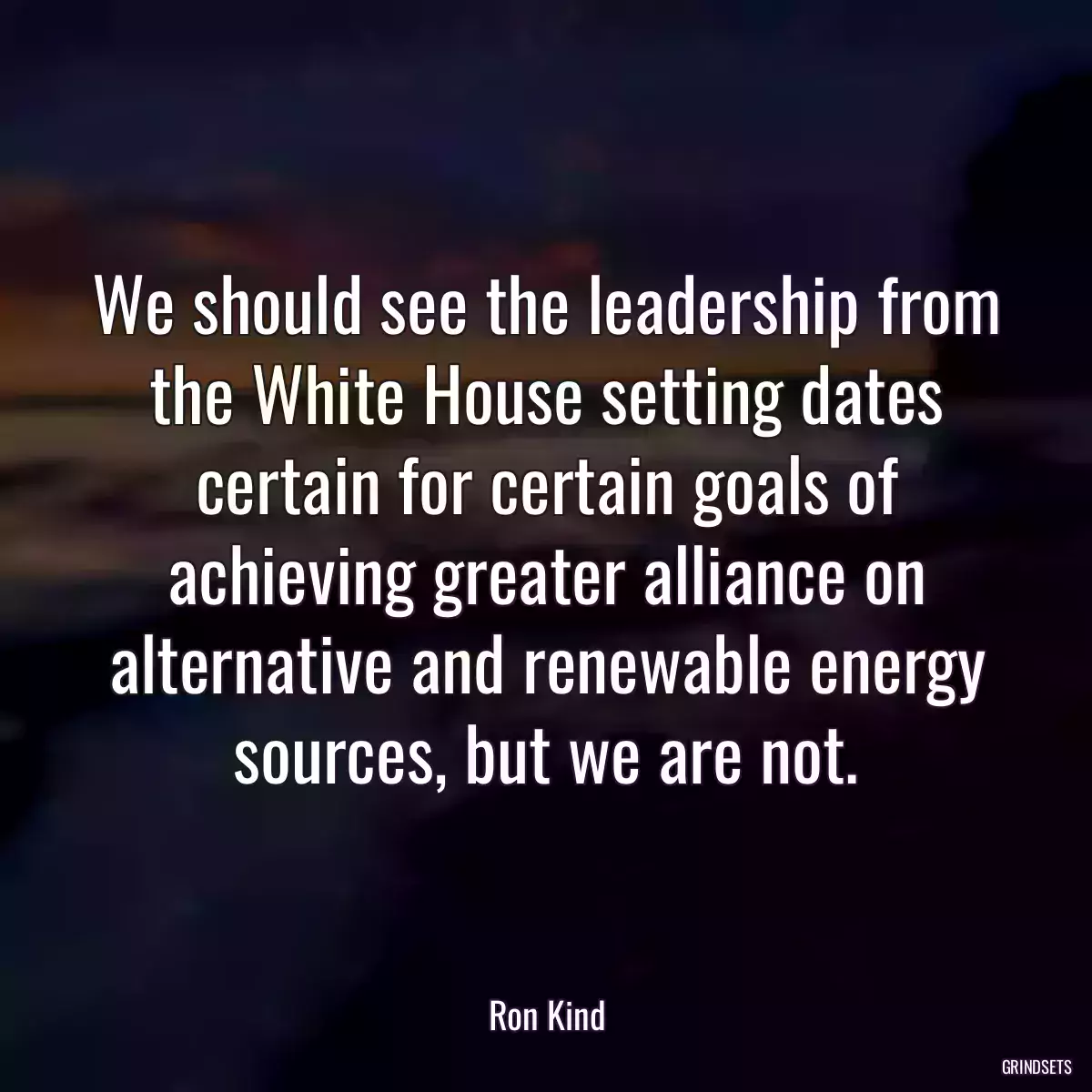 We should see the leadership from the White House setting dates certain for certain goals of achieving greater alliance on alternative and renewable energy sources, but we are not.