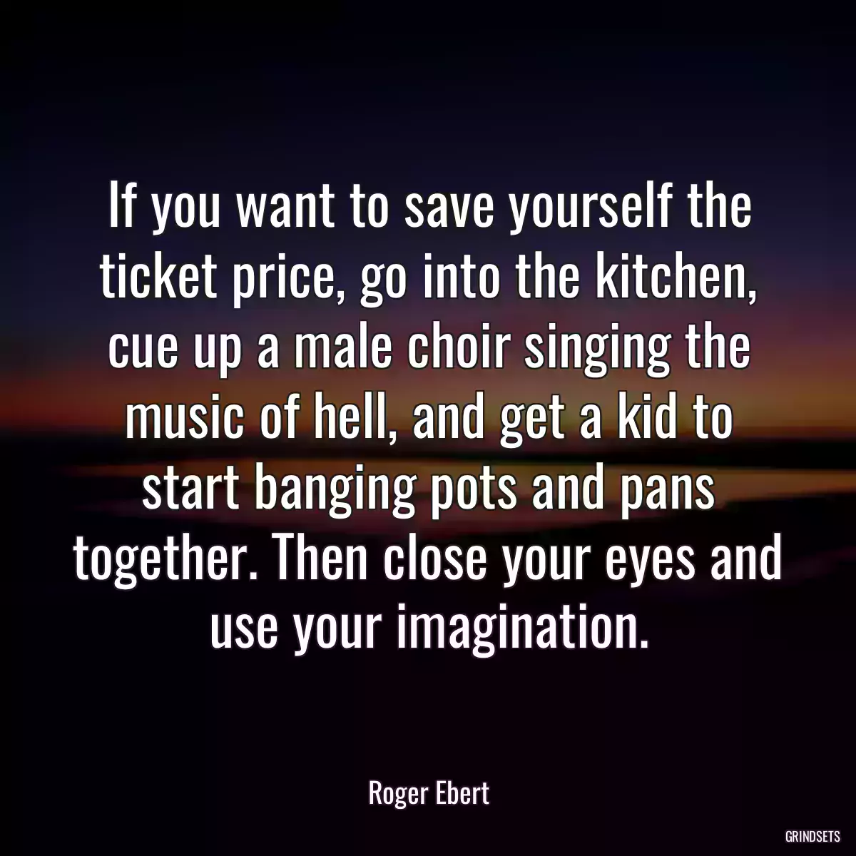 If you want to save yourself the ticket price, go into the kitchen, cue up a male choir singing the music of hell, and get a kid to start banging pots and pans together. Then close your eyes and use your imagination.