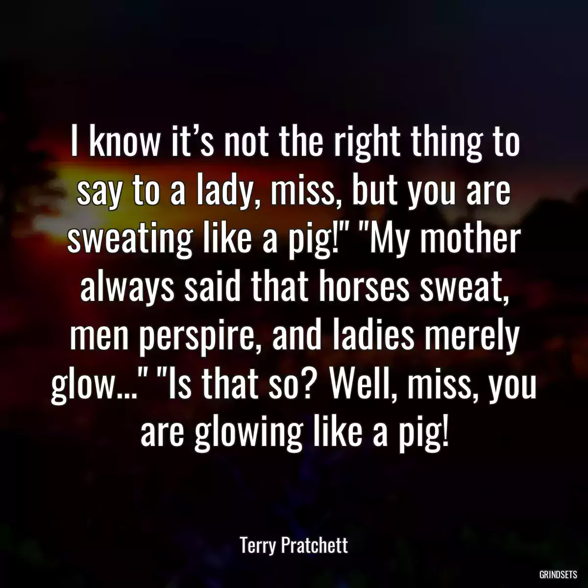 I know it’s not the right thing to say to a lady, miss, but you are sweating like a pig!\