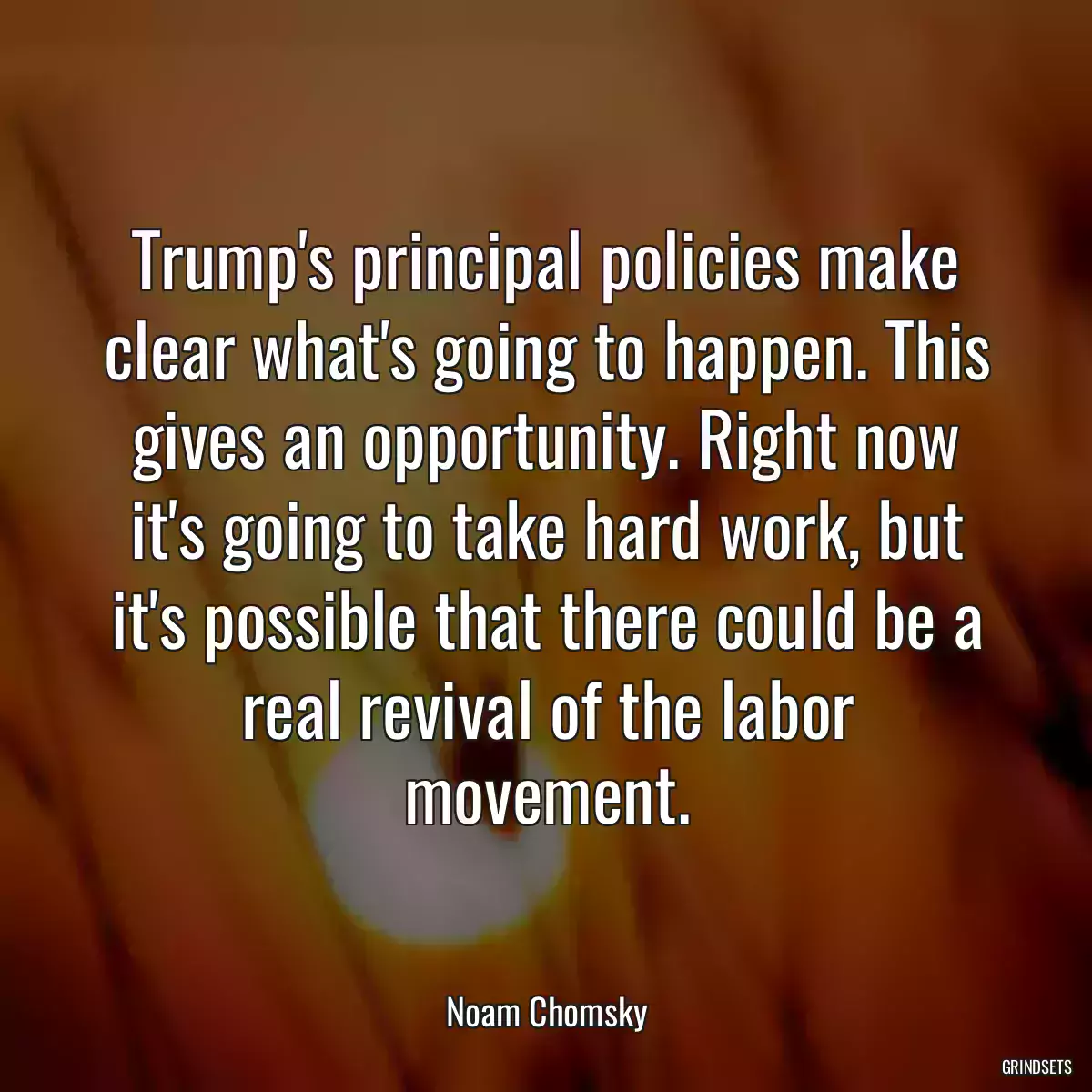 Trump\'s principal policies make clear what\'s going to happen. This gives an opportunity. Right now it\'s going to take hard work, but it\'s possible that there could be a real revival of the labor movement.