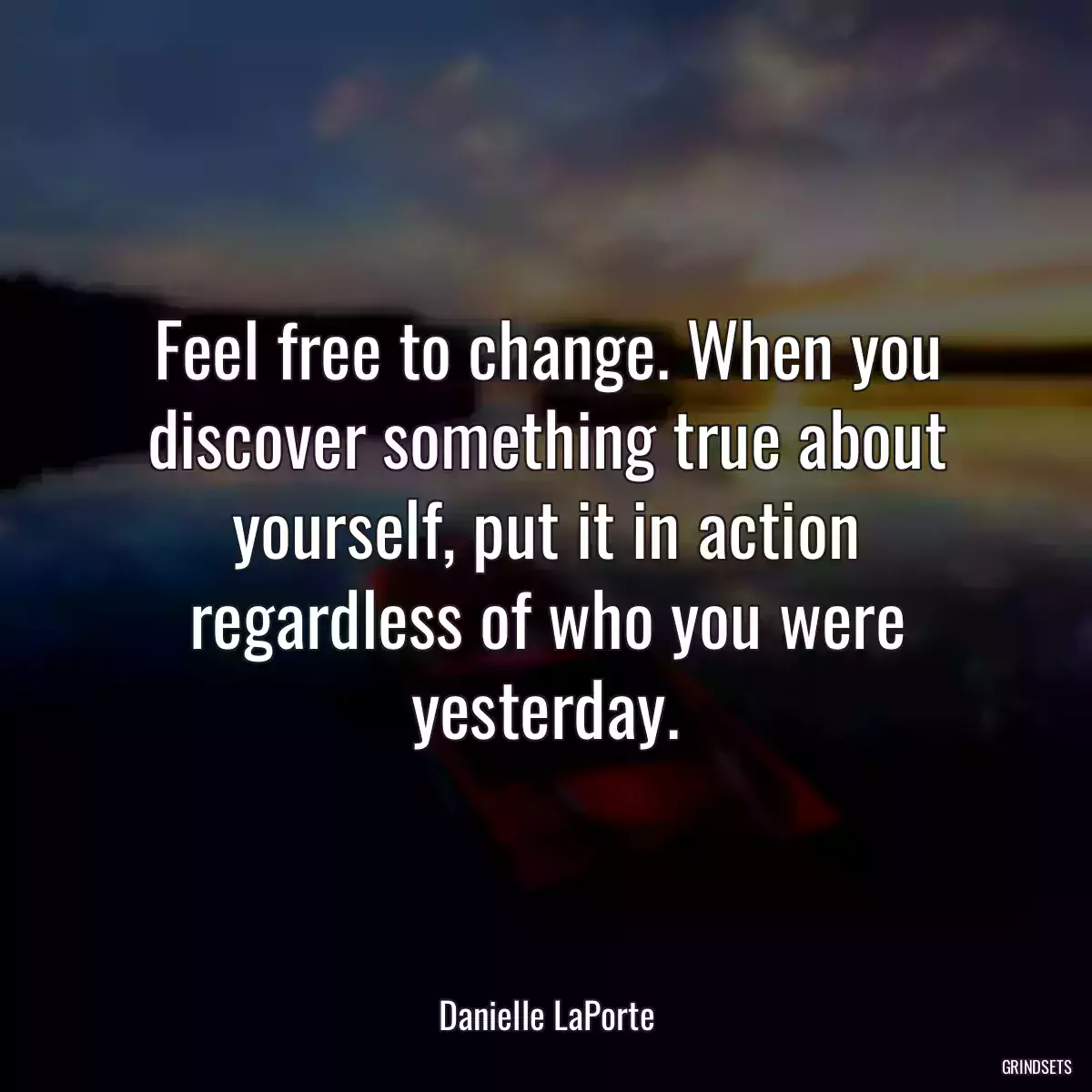 Feel free to change. When you discover something true about yourself, put it in action regardless of who you were yesterday.