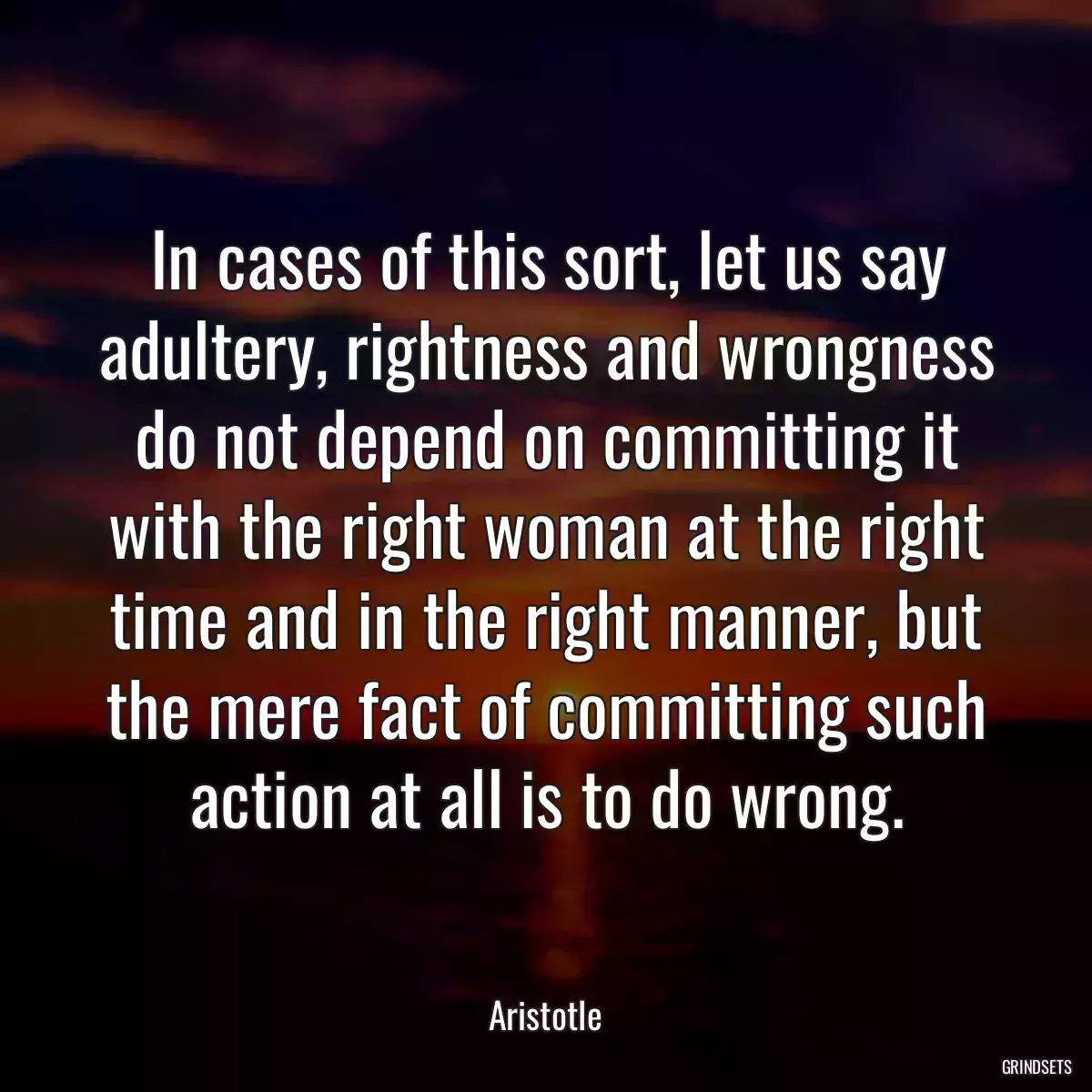 In cases of this sort, let us say adultery, rightness and wrongness do not depend on committing it with the right woman at the right time and in the right manner, but the mere fact of committing such action at all is to do wrong.