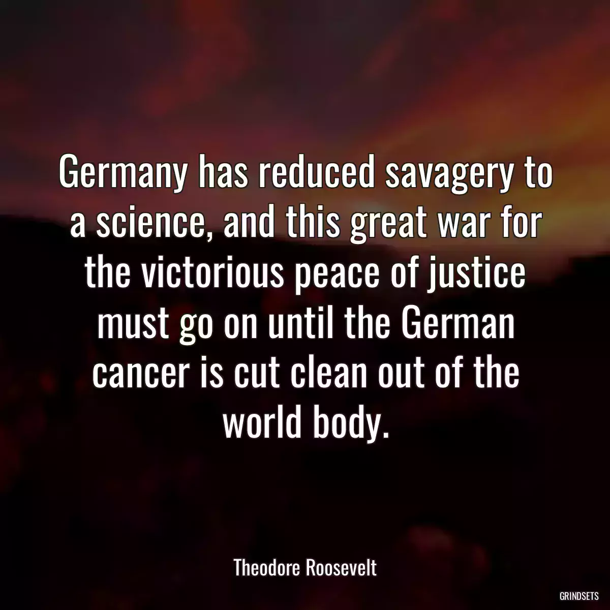 Germany has reduced savagery to a science, and this great war for the victorious peace of justice must go on until the German cancer is cut clean out of the world body.