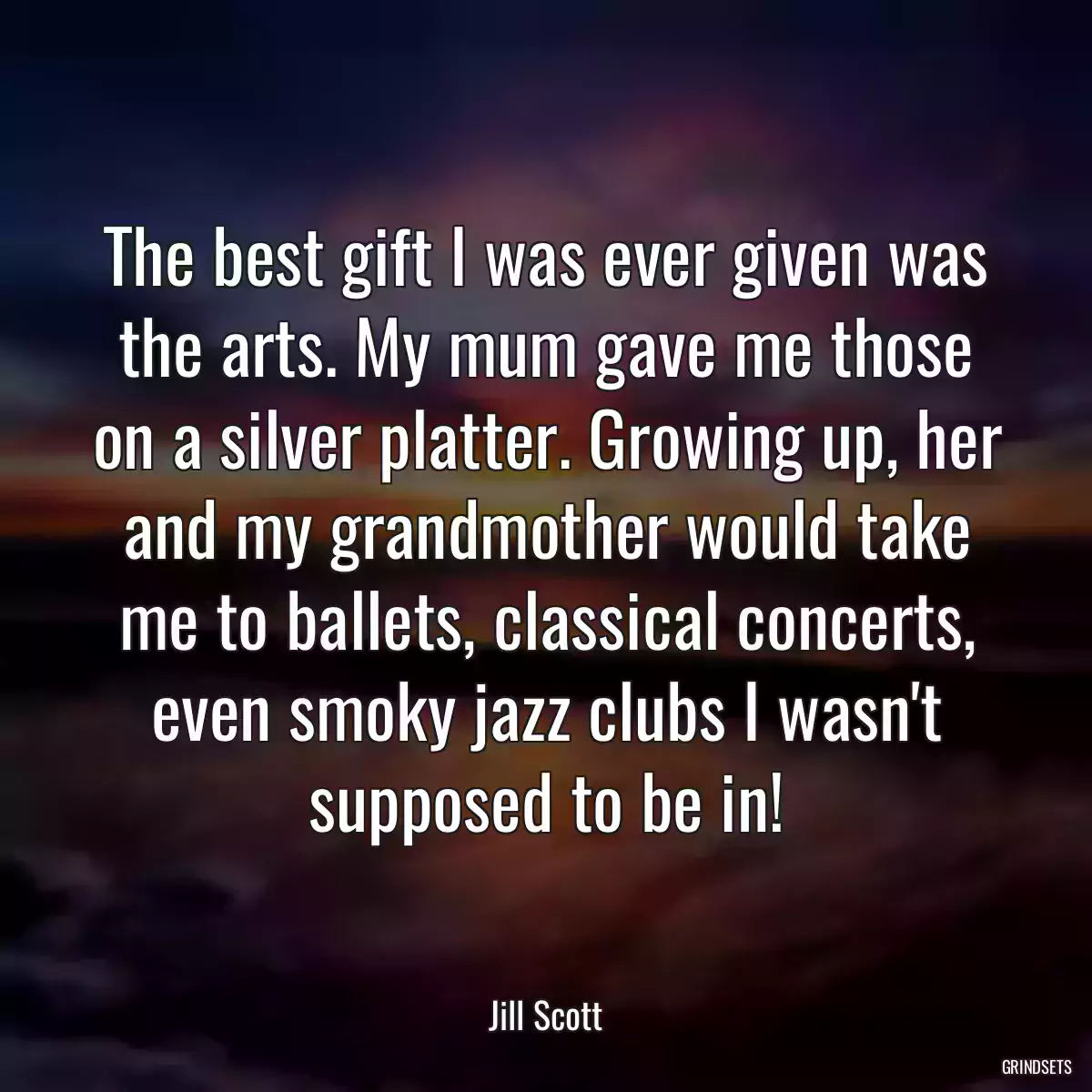 The best gift I was ever given was the arts. My mum gave me those on a silver platter. Growing up, her and my grandmother would take me to ballets, classical concerts, even smoky jazz clubs I wasn\'t supposed to be in!