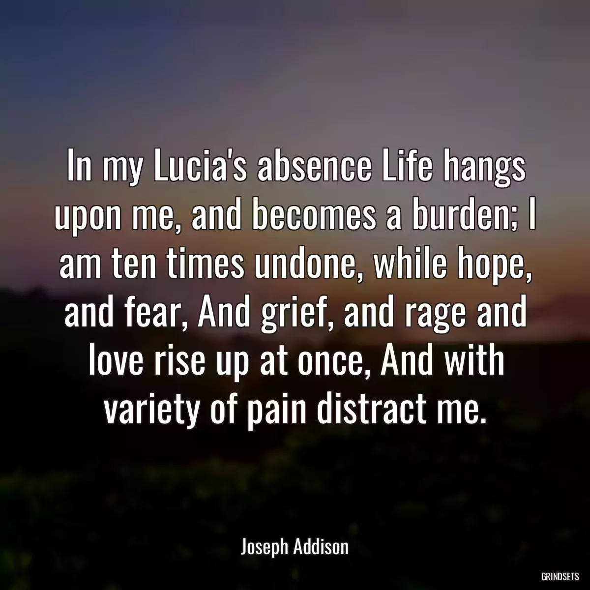 In my Lucia\'s absence Life hangs upon me, and becomes a burden; I am ten times undone, while hope, and fear, And grief, and rage and love rise up at once, And with variety of pain distract me.