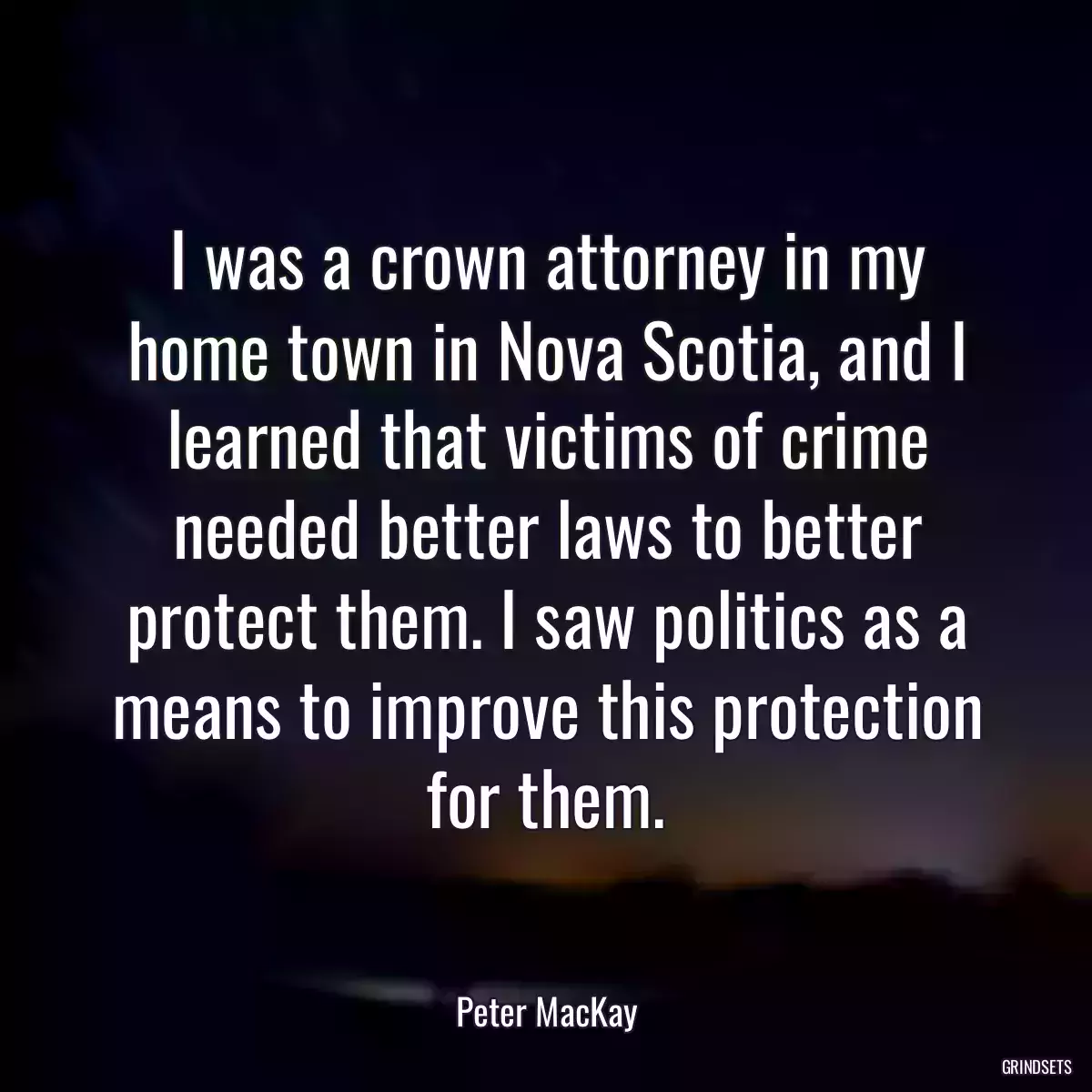 I was a crown attorney in my home town in Nova Scotia, and I learned that victims of crime needed better laws to better protect them. I saw politics as a means to improve this protection for them.