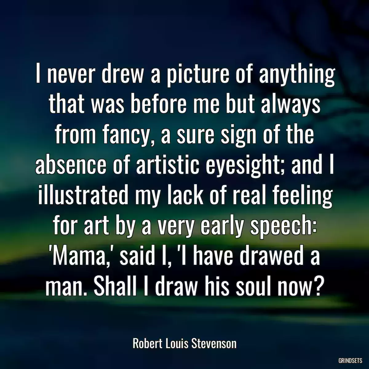 I never drew a picture of anything that was before me but always from fancy, a sure sign of the absence of artistic eyesight; and I illustrated my lack of real feeling for art by a very early speech: \'Mama,\' said I, \'I have drawed a man. Shall I draw his soul now?