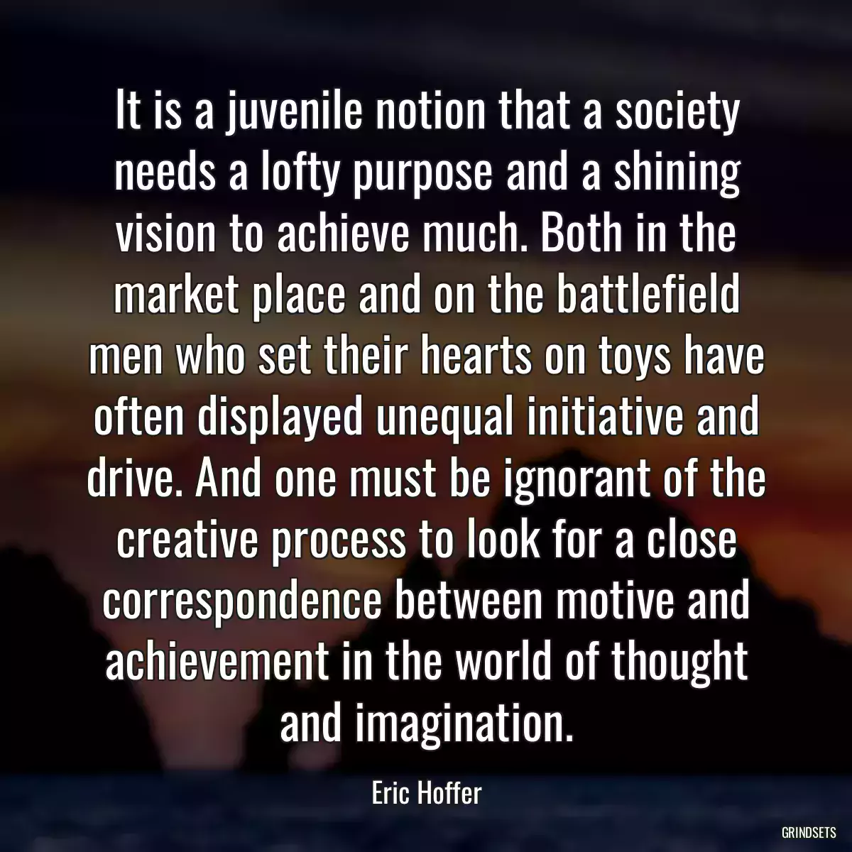 It is a juvenile notion that a society needs a lofty purpose and a shining vision to achieve much. Both in the market place and on the battlefield men who set their hearts on toys have often displayed unequal initiative and drive. And one must be ignorant of the creative process to look for a close correspondence between motive and achievement in the world of thought and imagination.