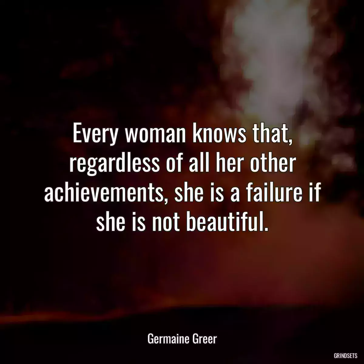 Every woman knows that, regardless of all her other achievements, she is a failure if she is not beautiful.