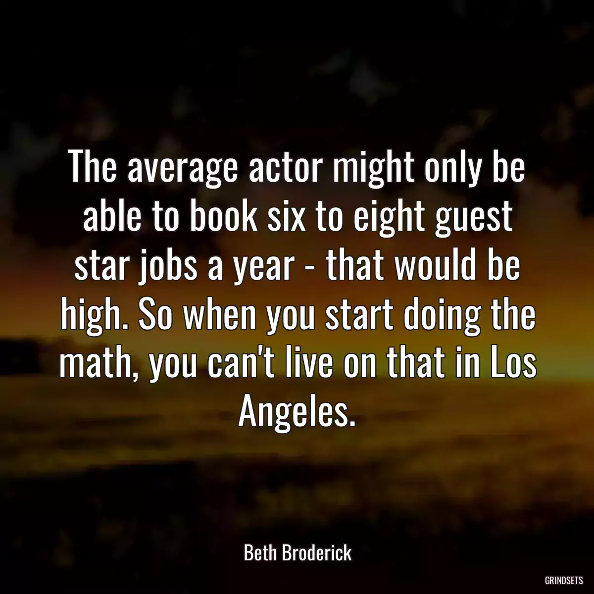 The average actor might only be able to book six to eight guest star jobs a year - that would be high. So when you start doing the math, you can\'t live on that in Los Angeles.