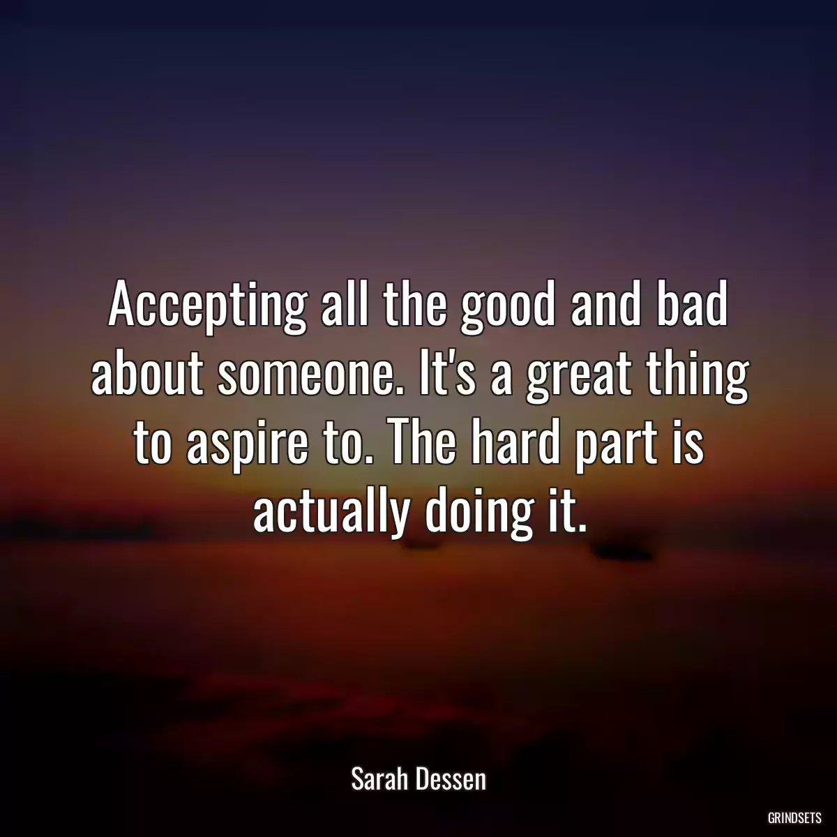 Accepting all the good and bad about someone. It\'s a great thing to aspire to. The hard part is actually doing it.